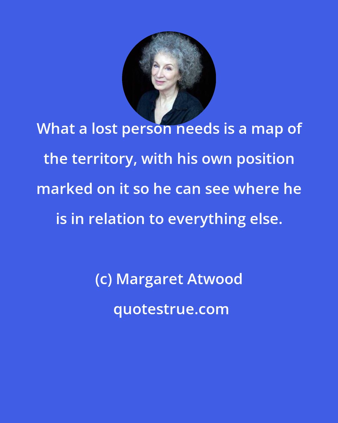 Margaret Atwood: What a lost person needs is a map of the territory, with his own position marked on it so he can see where he is in relation to everything else.