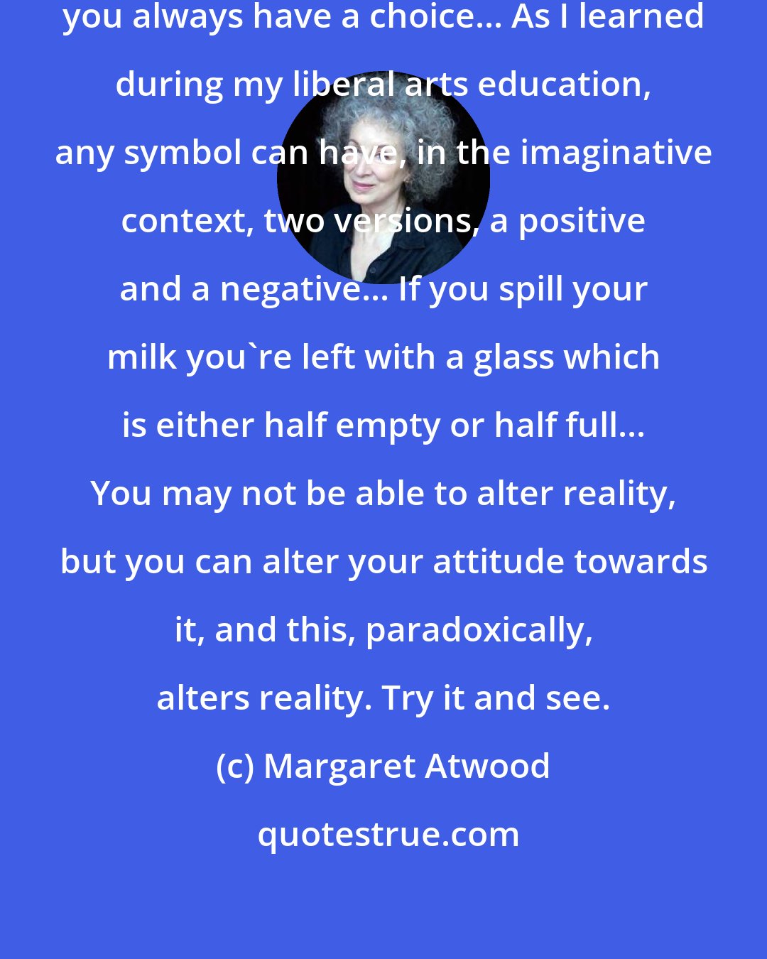 Margaret Atwood: When faced with the inevitable, you always have a choice... As I learned during my liberal arts education, any symbol can have, in the imaginative context, two versions, a positive and a negative... If you spill your milk you're left with a glass which is either half empty or half full... You may not be able to alter reality, but you can alter your attitude towards it, and this, paradoxically, alters reality. Try it and see.