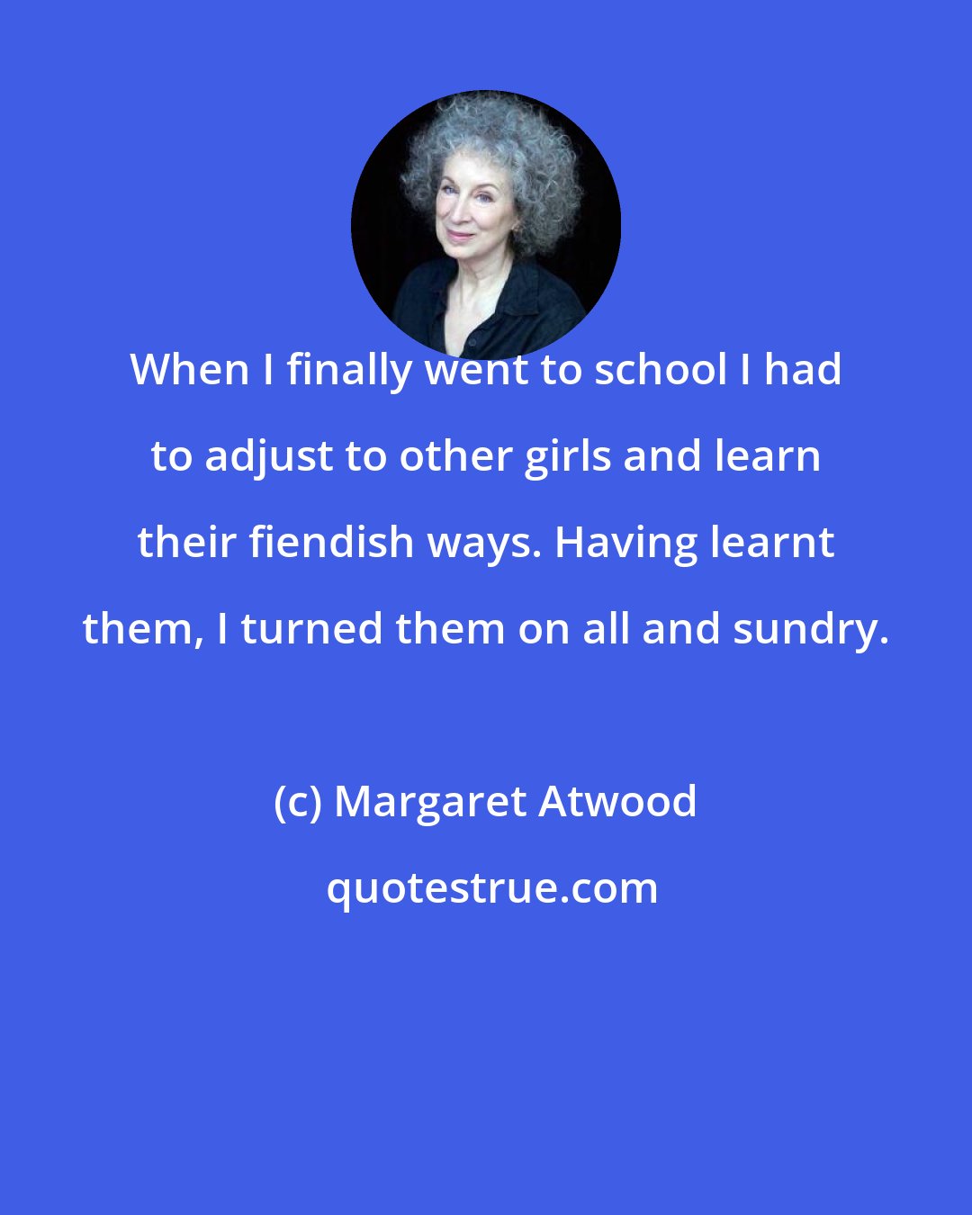 Margaret Atwood: When I finally went to school I had to adjust to other girls and learn their fiendish ways. Having learnt them, I turned them on all and sundry.