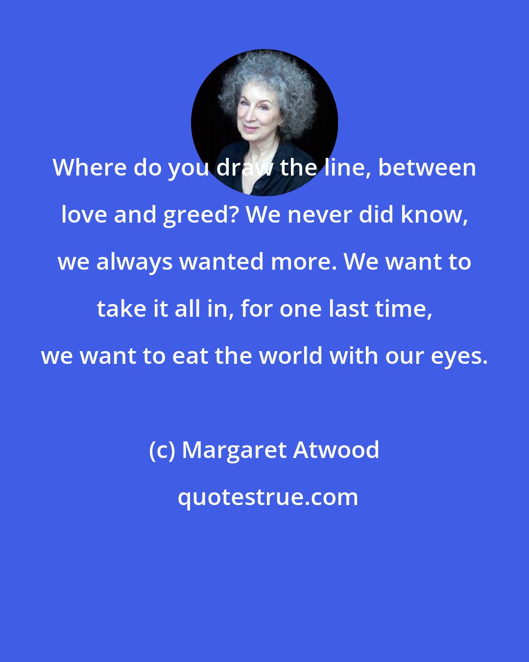 Margaret Atwood: Where do you draw the line, between love and greed? We never did know, we always wanted more. We want to take it all in, for one last time, we want to eat the world with our eyes.