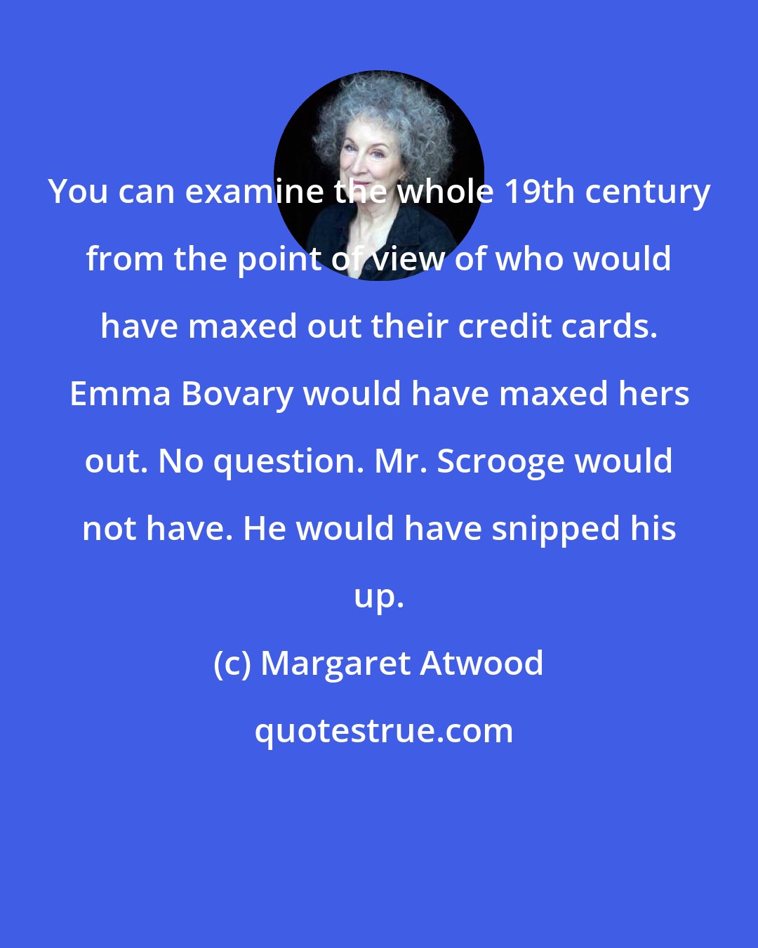 Margaret Atwood: You can examine the whole 19th century from the point of view of who would have maxed out their credit cards. Emma Bovary would have maxed hers out. No question. Mr. Scrooge would not have. He would have snipped his up.