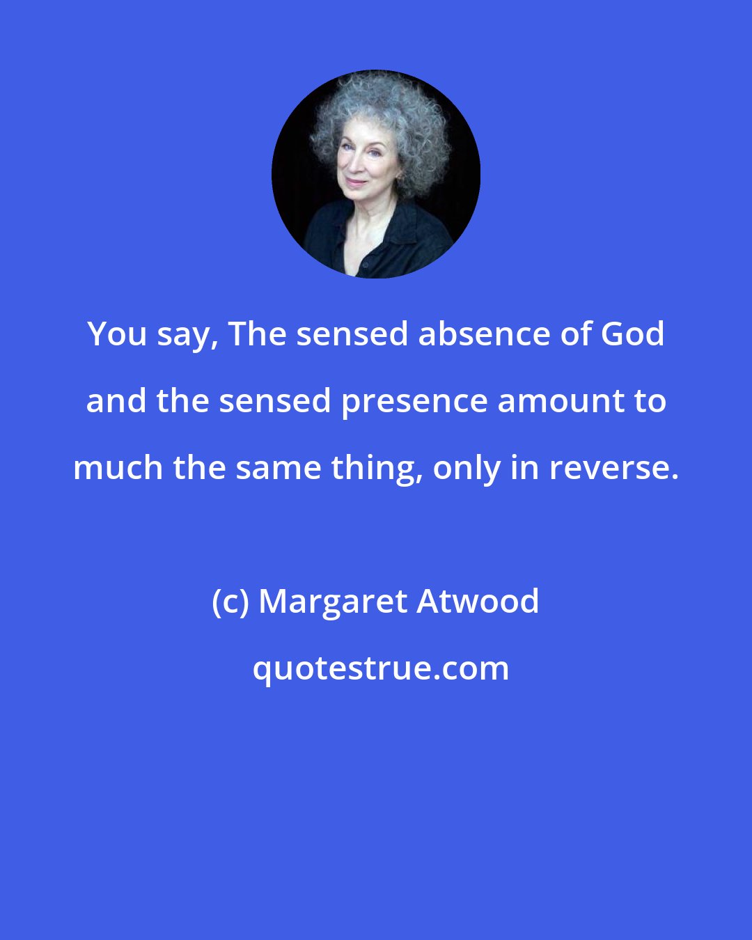 Margaret Atwood: You say, The sensed absence of God and the sensed presence amount to much the same thing, only in reverse.