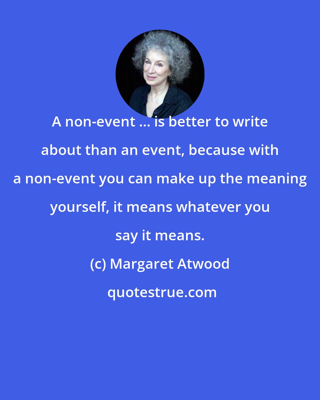 Margaret Atwood: A non-event ... is better to write about than an event, because with a non-event you can make up the meaning yourself, it means whatever you say it means.