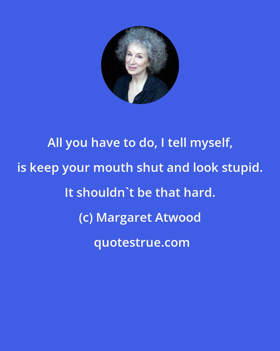 Margaret Atwood: All you have to do, I tell myself, is keep your mouth shut and look stupid. It shouldn't be that hard.