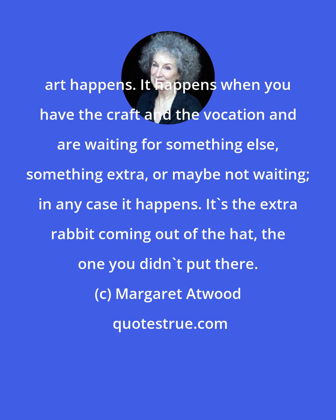 Margaret Atwood: art happens. It happens when you have the craft and the vocation and are waiting for something else, something extra, or maybe not waiting; in any case it happens. It's the extra rabbit coming out of the hat, the one you didn't put there.