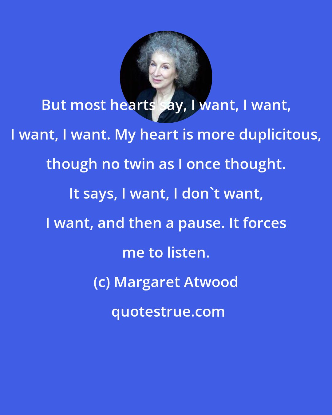 Margaret Atwood: But most hearts say, I want, I want, I want, I want. My heart is more duplicitous, though no twin as I once thought. It says, I want, I don't want, I want, and then a pause. It forces me to listen.