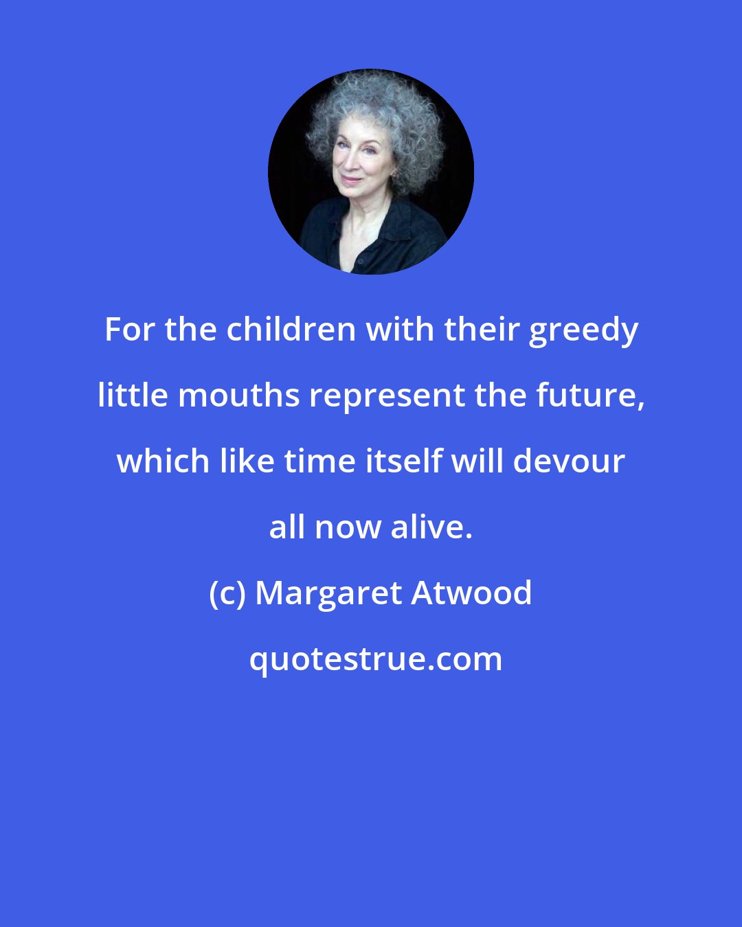 Margaret Atwood: For the children with their greedy little mouths represent the future, which like time itself will devour all now alive.