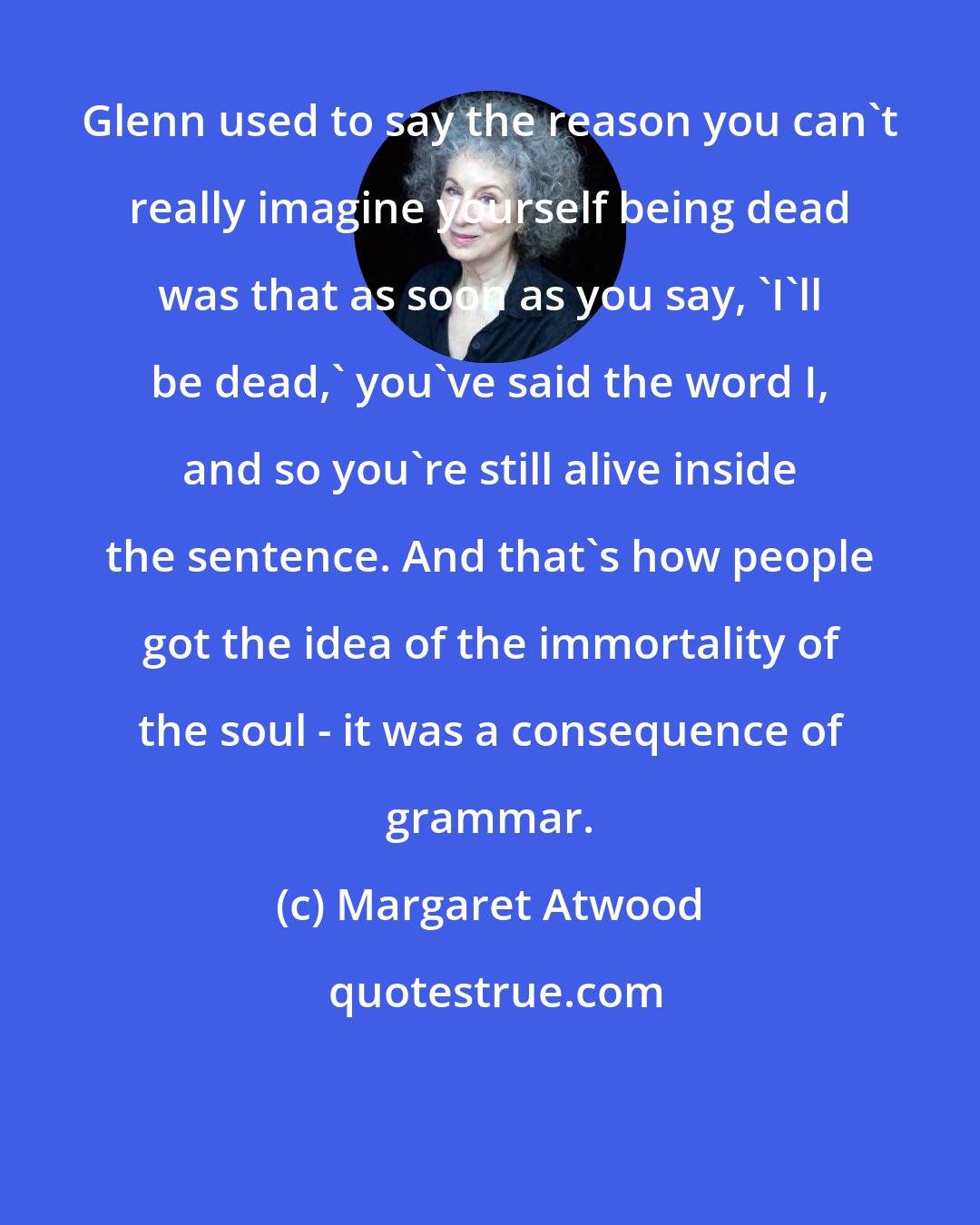 Margaret Atwood: Glenn used to say the reason you can't really imagine yourself being dead was that as soon as you say, 'I'll be dead,' you've said the word I, and so you're still alive inside the sentence. And that's how people got the idea of the immortality of the soul - it was a consequence of grammar.