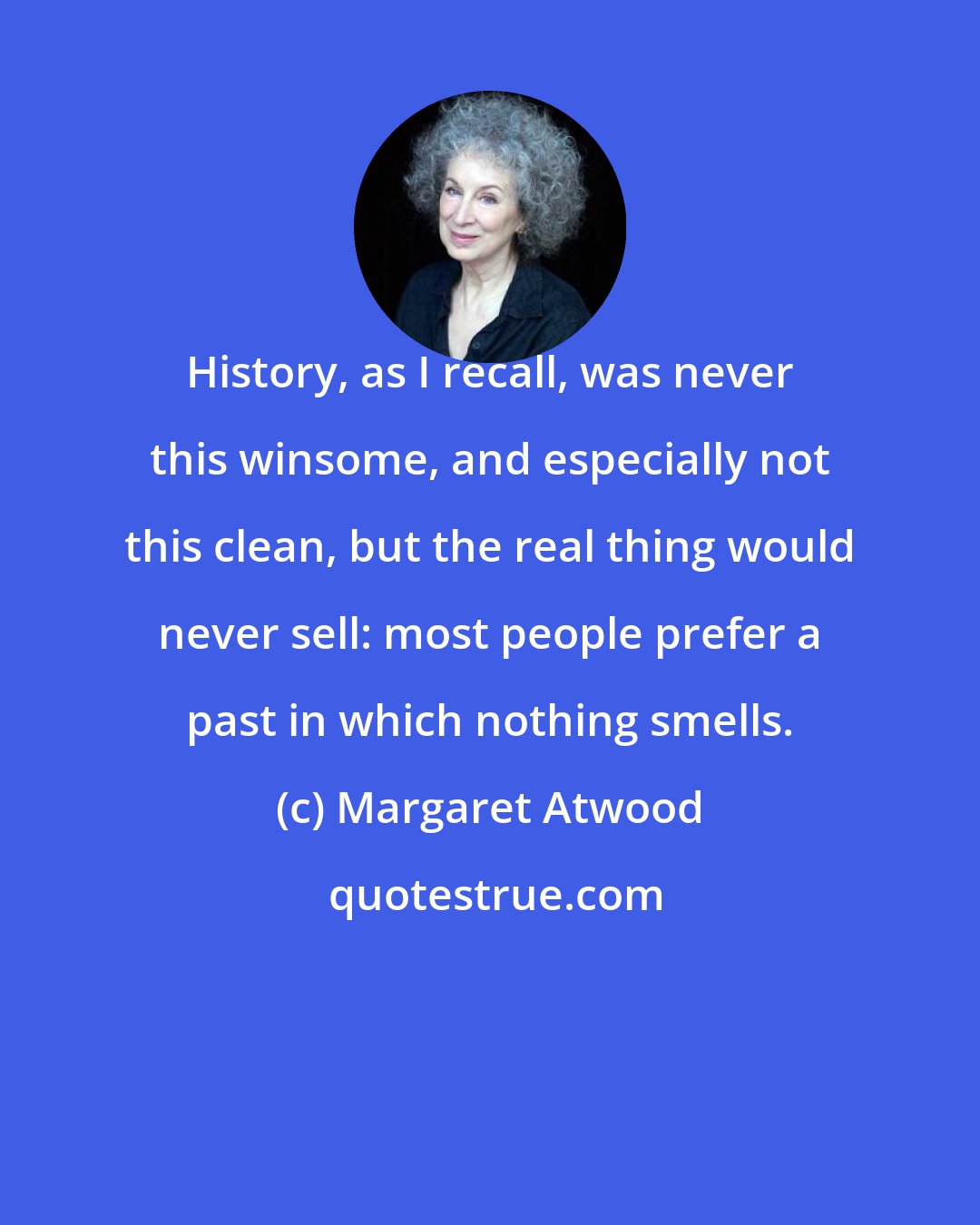 Margaret Atwood: History, as I recall, was never this winsome, and especially not this clean, but the real thing would never sell: most people prefer a past in which nothing smells.