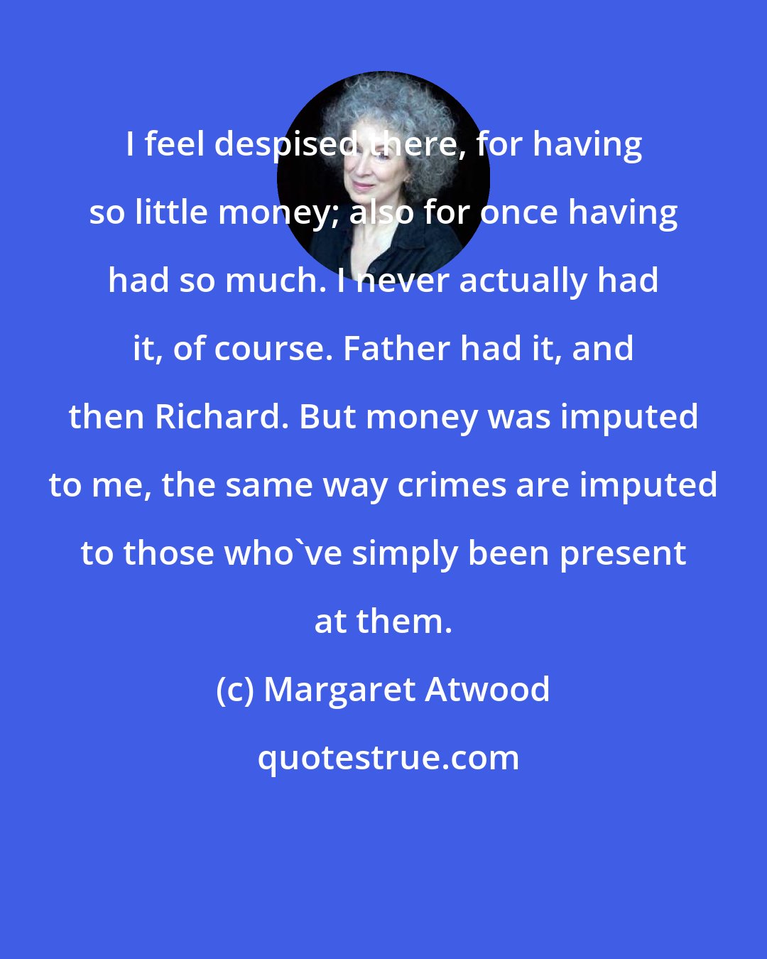 Margaret Atwood: I feel despised there, for having so little money; also for once having had so much. I never actually had it, of course. Father had it, and then Richard. But money was imputed to me, the same way crimes are imputed to those who've simply been present at them.