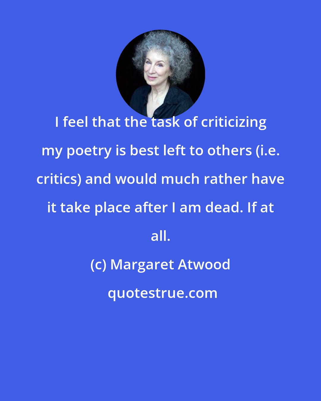 Margaret Atwood: I feel that the task of criticizing my poetry is best left to others (i.e. critics) and would much rather have it take place after I am dead. If at all.