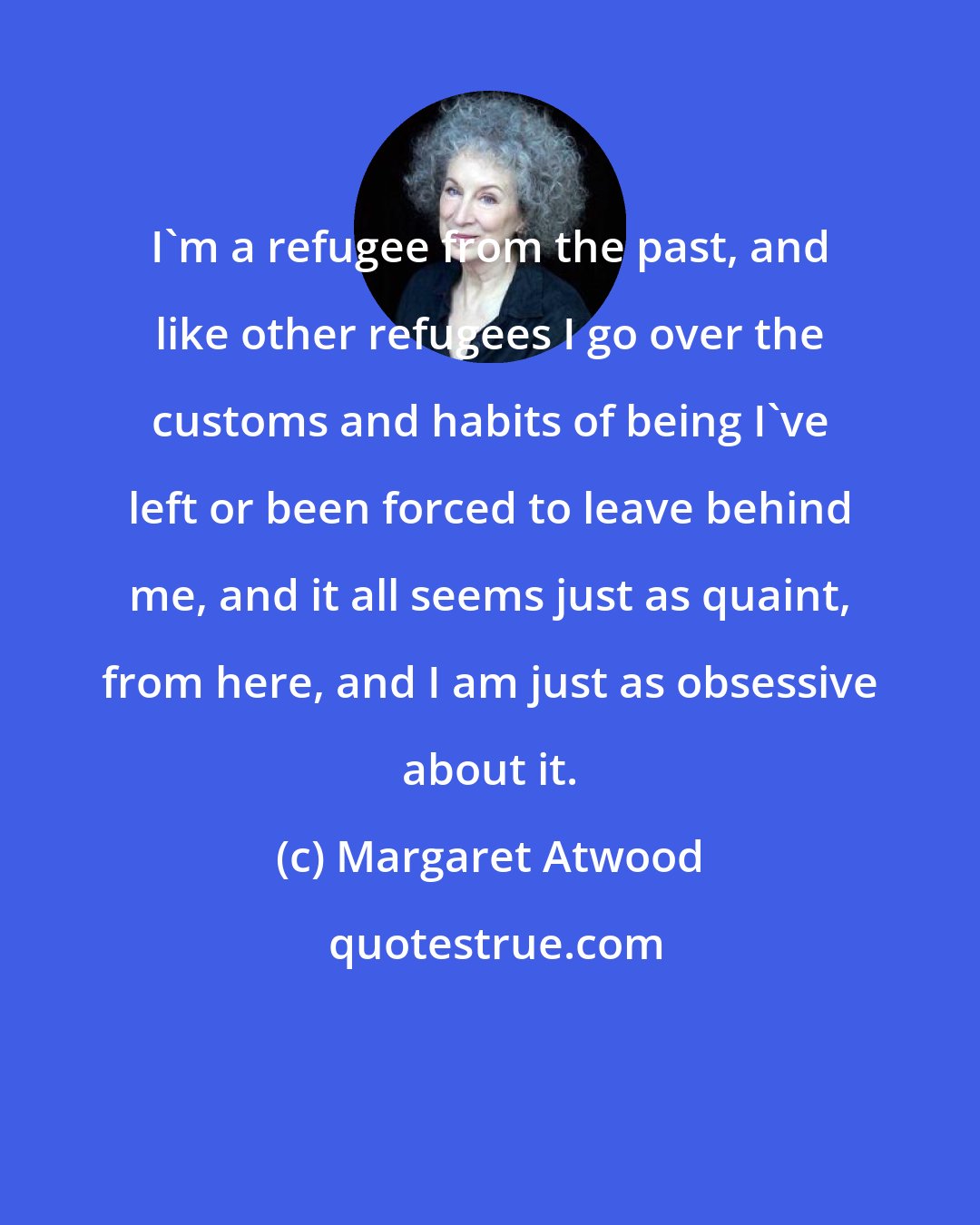 Margaret Atwood: I'm a refugee from the past, and like other refugees I go over the customs and habits of being I've left or been forced to leave behind me, and it all seems just as quaint, from here, and I am just as obsessive about it.