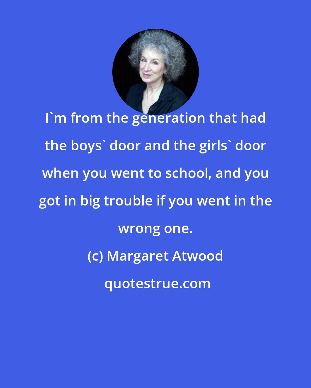 Margaret Atwood: I'm from the generation that had the boys' door and the girls' door when you went to school, and you got in big trouble if you went in the wrong one.