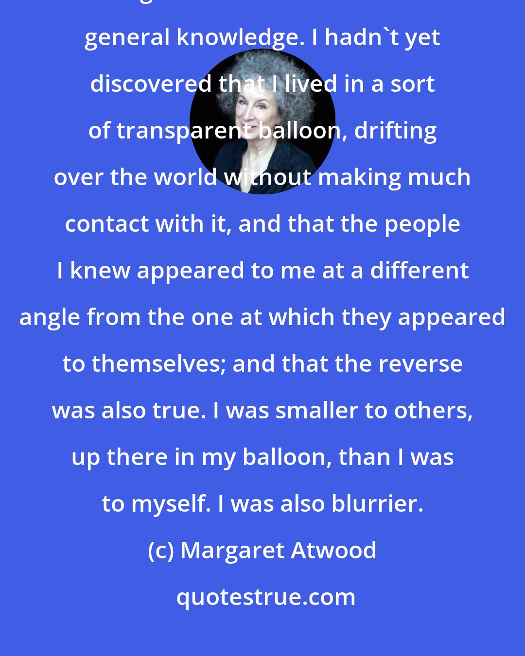 Margaret Atwood: I thought everyone would be familiar with this figure: if I'd studied a thing in school I assumed it was general knowledge. I hadn't yet discovered that I lived in a sort of transparent balloon, drifting over the world without making much contact with it, and that the people I knew appeared to me at a different angle from the one at which they appeared to themselves; and that the reverse was also true. I was smaller to others, up there in my balloon, than I was to myself. I was also blurrier.