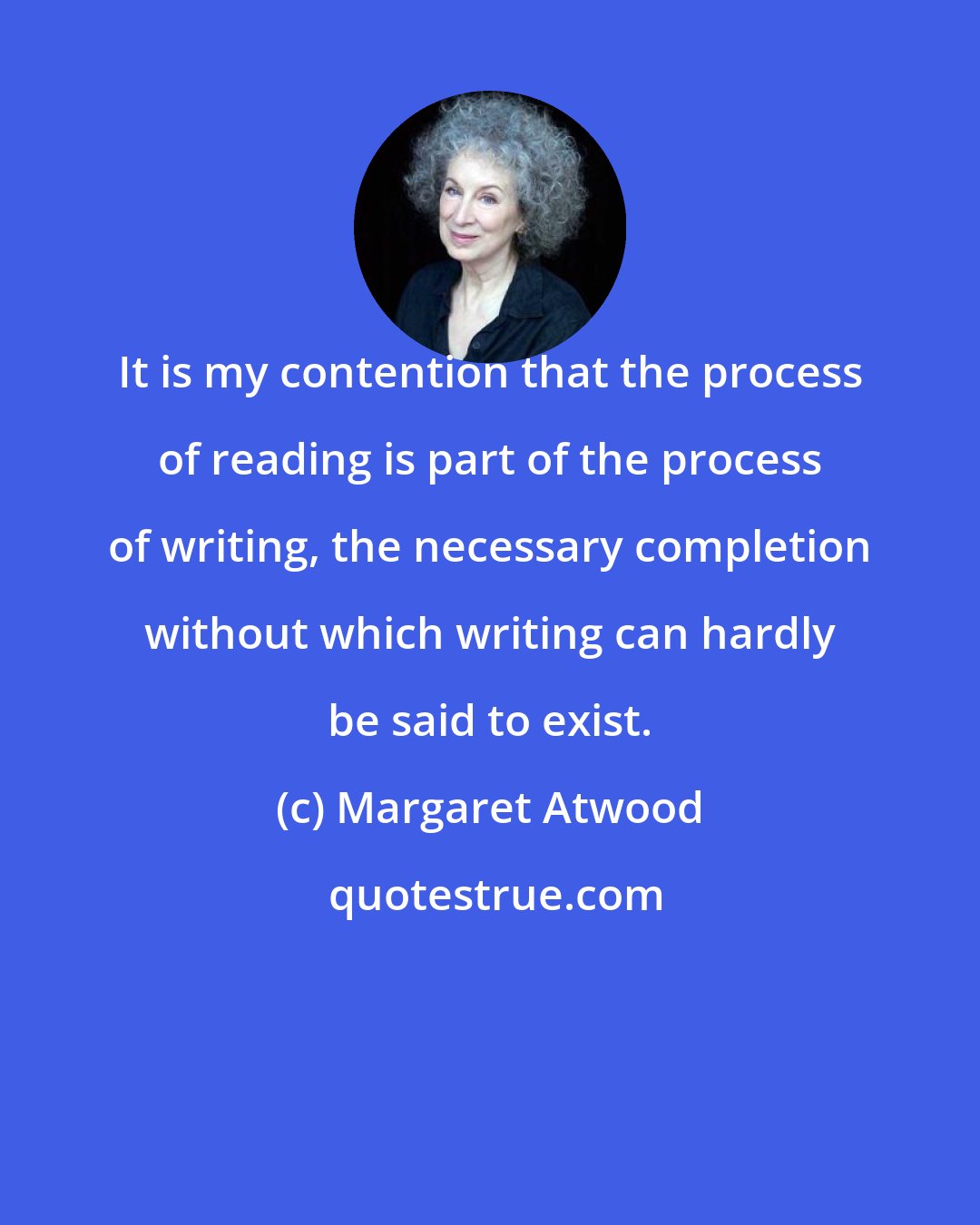 Margaret Atwood: It is my contention that the process of reading is part of the process of writing, the necessary completion without which writing can hardly be said to exist.