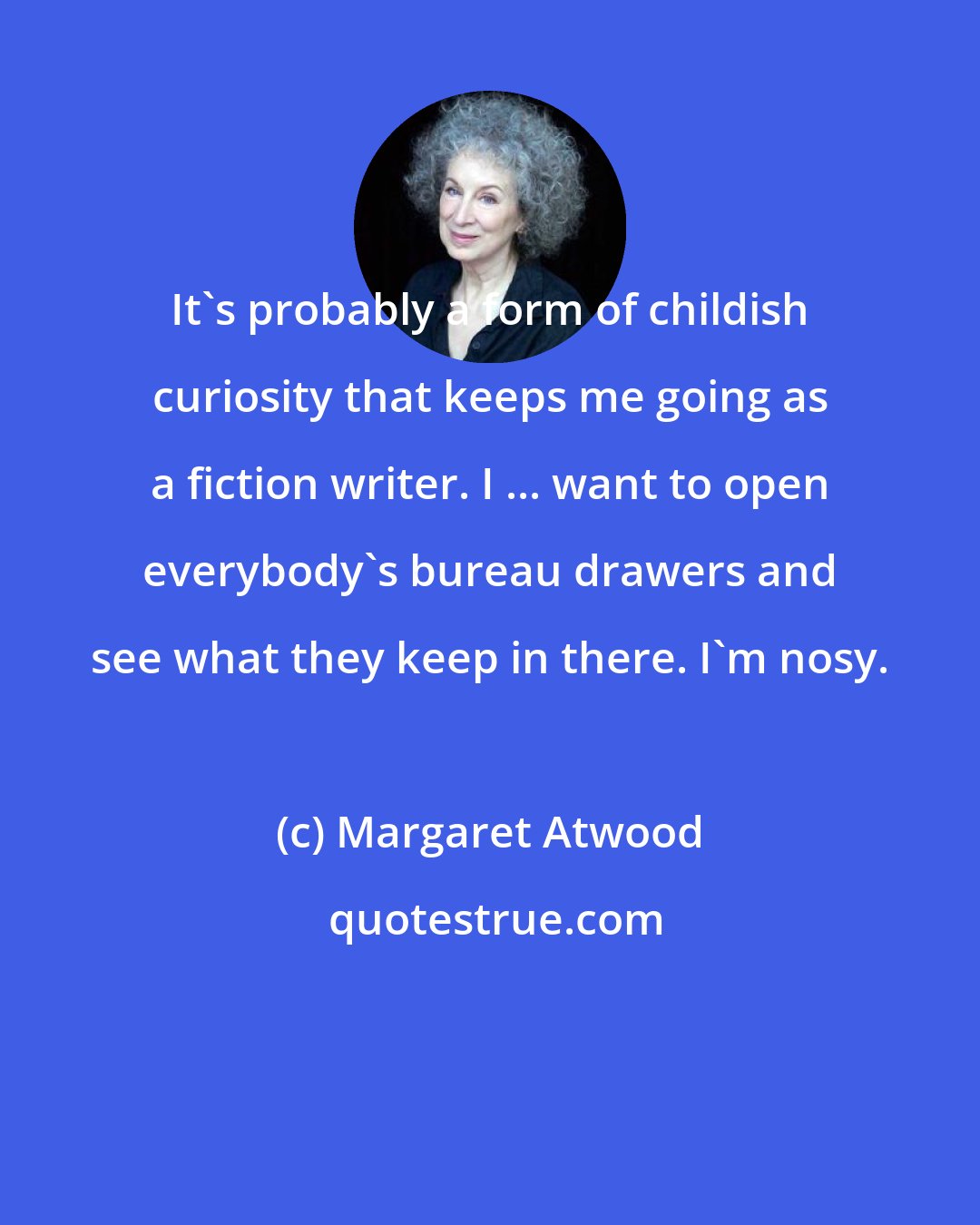 Margaret Atwood: It's probably a form of childish curiosity that keeps me going as a fiction writer. I ... want to open everybody's bureau drawers and see what they keep in there. I'm nosy.