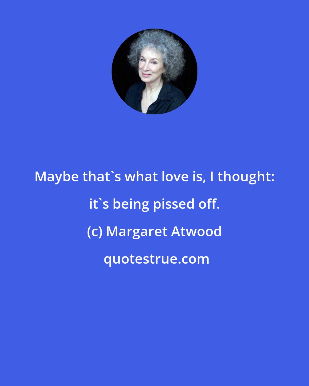 Margaret Atwood: Maybe that's what love is, I thought: it's being pissed off.