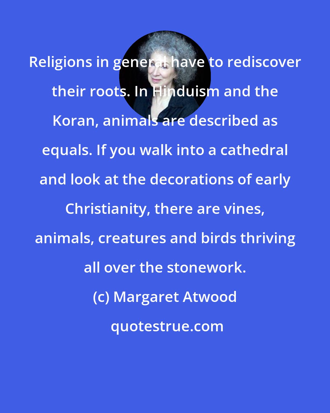 Margaret Atwood: Religions in general have to rediscover their roots. In Hinduism and the Koran, animals are described as equals. If you walk into a cathedral and look at the decorations of early Christianity, there are vines, animals, creatures and birds thriving all over the stonework.