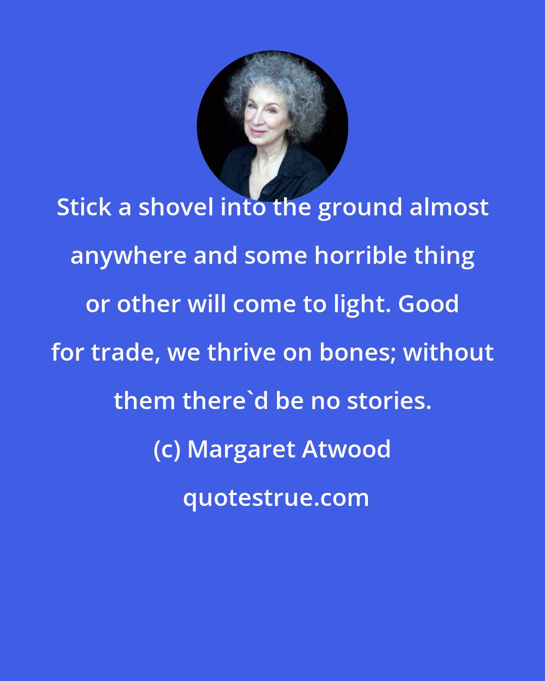 Margaret Atwood: Stick a shovel into the ground almost anywhere and some horrible thing or other will come to light. Good for trade, we thrive on bones; without them there'd be no stories.