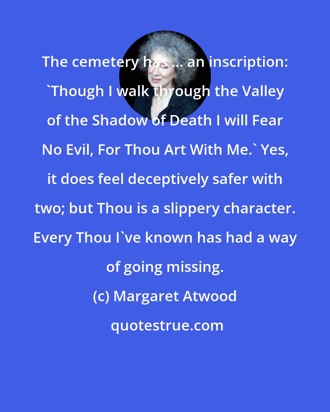 Margaret Atwood: The cemetery has ... an inscription: 'Though I walk through the Valley of the Shadow of Death I will Fear No Evil, For Thou Art With Me.' Yes, it does feel deceptively safer with two; but Thou is a slippery character. Every Thou I've known has had a way of going missing.