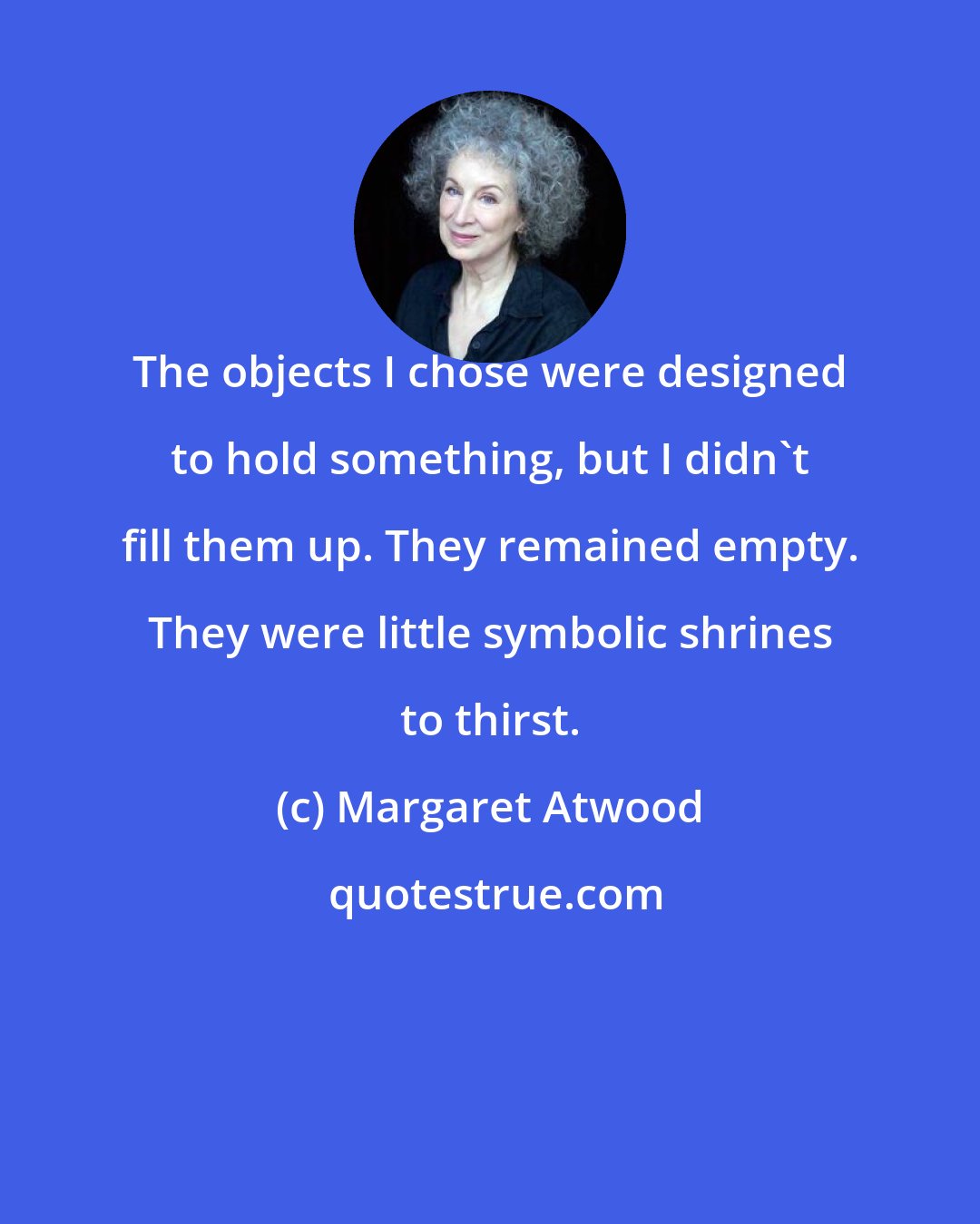 Margaret Atwood: The objects I chose were designed to hold something, but I didn't fill them up. They remained empty. They were little symbolic shrines to thirst.