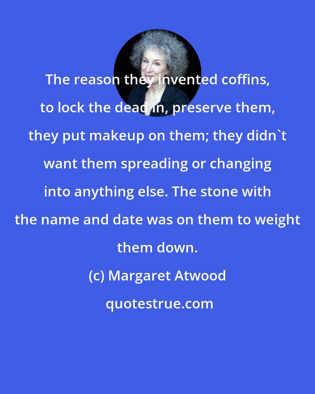 Margaret Atwood: The reason they invented coffins, to lock the dead in, preserve them, they put makeup on them; they didn't want them spreading or changing into anything else. The stone with the name and date was on them to weight them down.