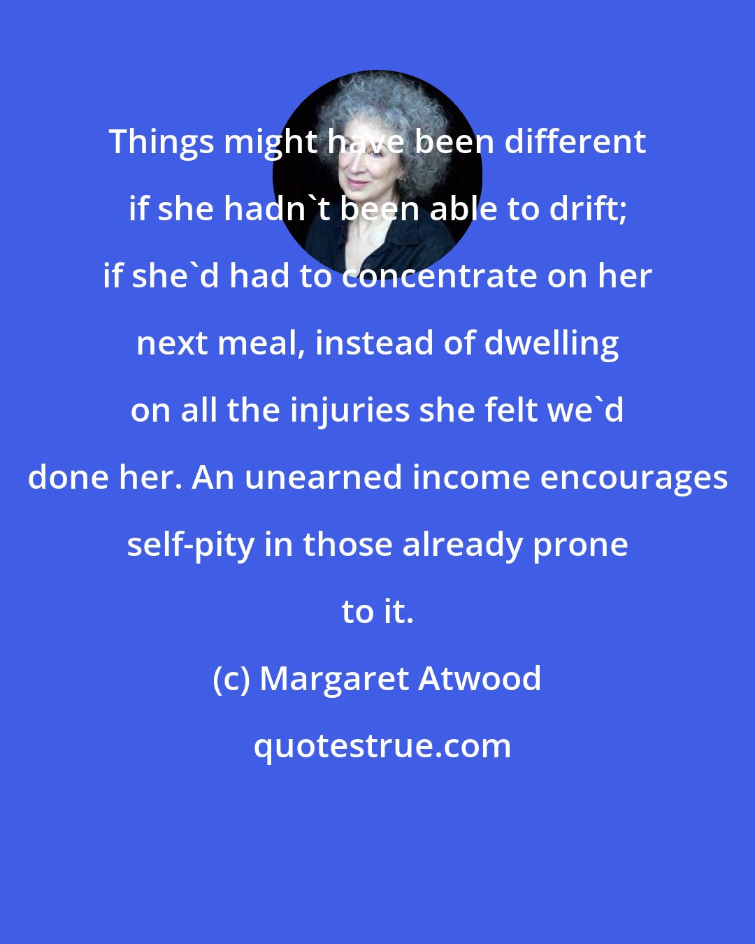 Margaret Atwood: Things might have been different if she hadn't been able to drift; if she'd had to concentrate on her next meal, instead of dwelling on all the injuries she felt we'd done her. An unearned income encourages self-pity in those already prone to it.