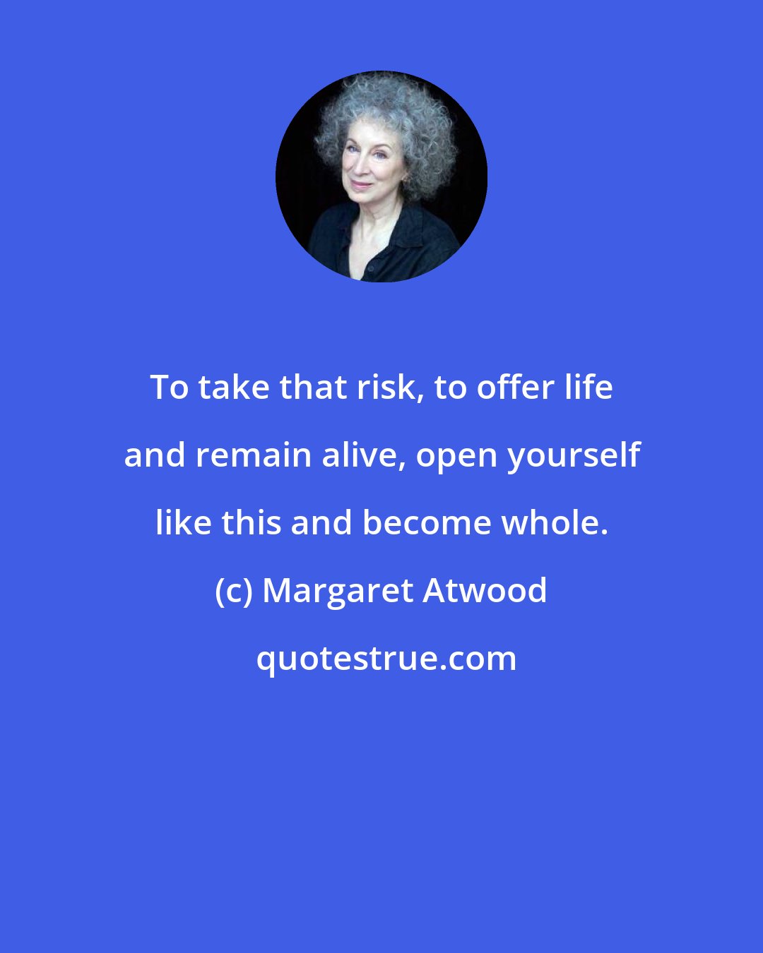 Margaret Atwood: To take that risk, to offer life and remain alive, open yourself like this and become whole.