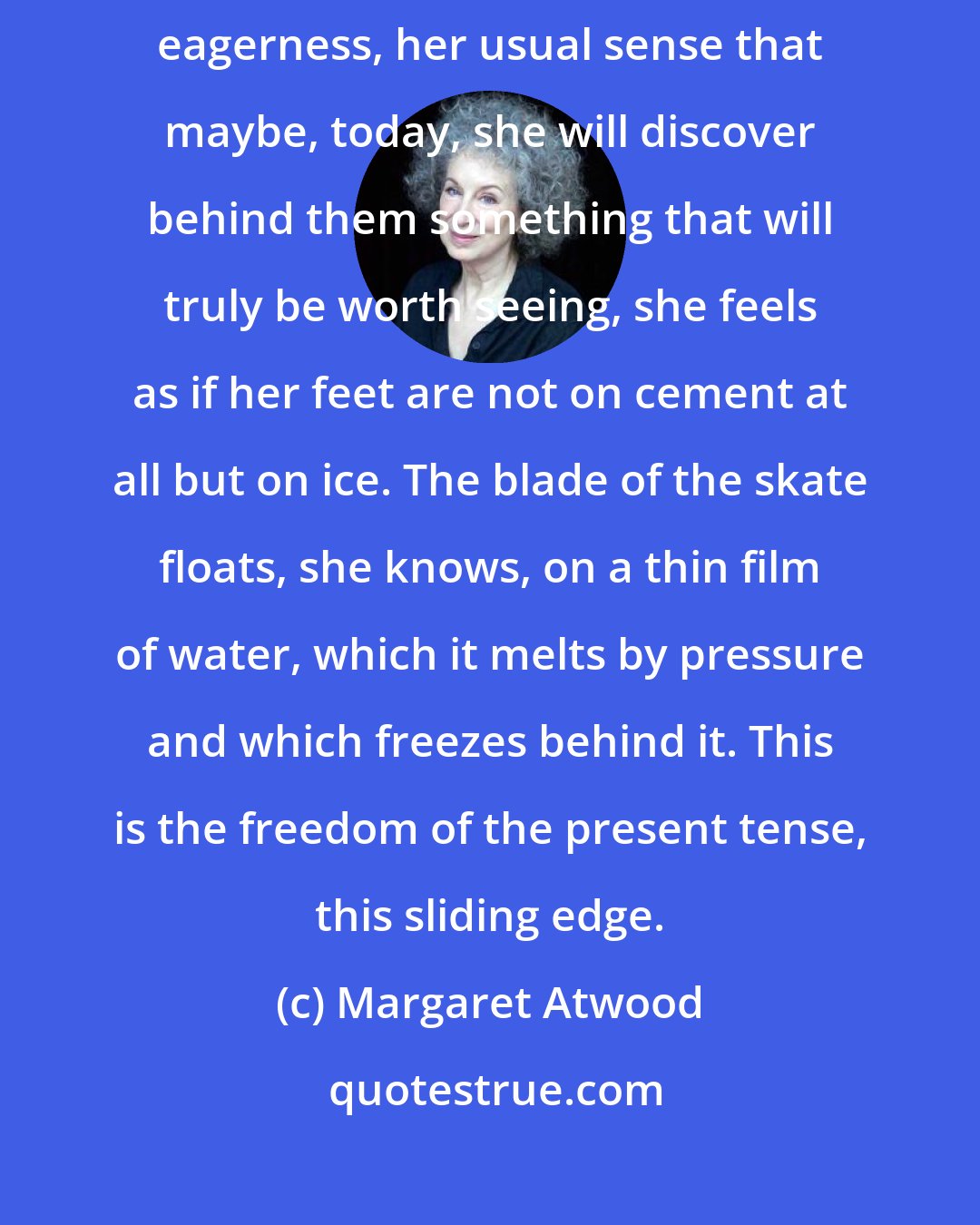 Margaret Atwood: Walking along past the store windows, into which she peers with her usual eagerness, her usual sense that maybe, today, she will discover behind them something that will truly be worth seeing, she feels as if her feet are not on cement at all but on ice. The blade of the skate floats, she knows, on a thin film of water, which it melts by pressure and which freezes behind it. This is the freedom of the present tense, this sliding edge.