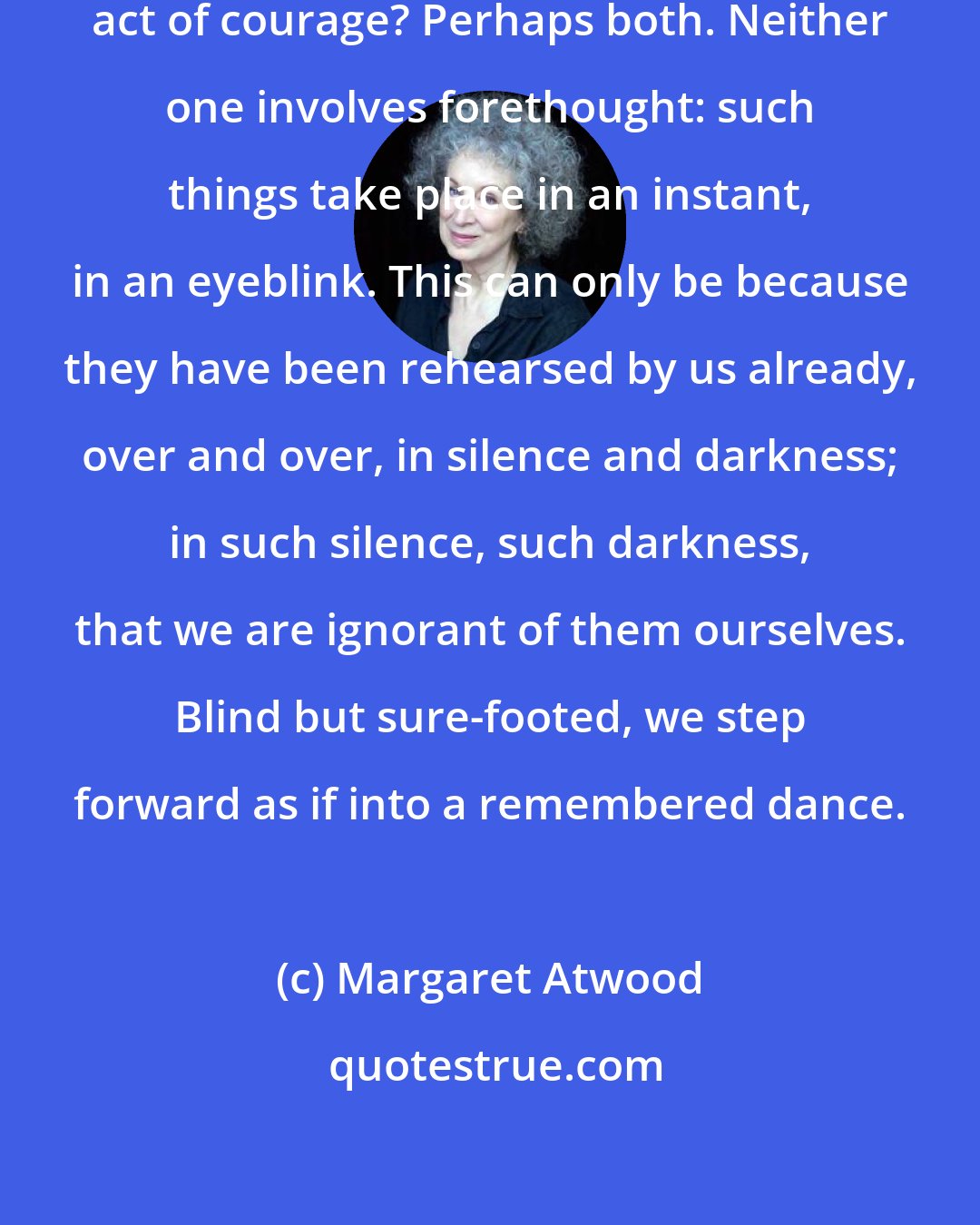 Margaret Atwood: Was this a betrayal, or was it an act of courage? Perhaps both. Neither one involves forethought: such things take place in an instant, in an eyeblink. This can only be because they have been rehearsed by us already, over and over, in silence and darkness; in such silence, such darkness, that we are ignorant of them ourselves. Blind but sure-footed, we step forward as if into a remembered dance.