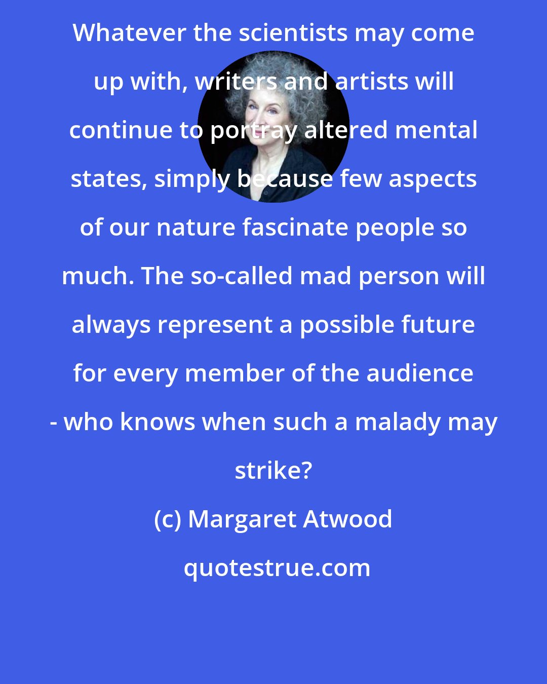 Margaret Atwood: Whatever the scientists may come up with, writers and artists will continue to portray altered mental states, simply because few aspects of our nature fascinate people so much. The so-called mad person will always represent a possible future for every member of the audience - who knows when such a malady may strike?