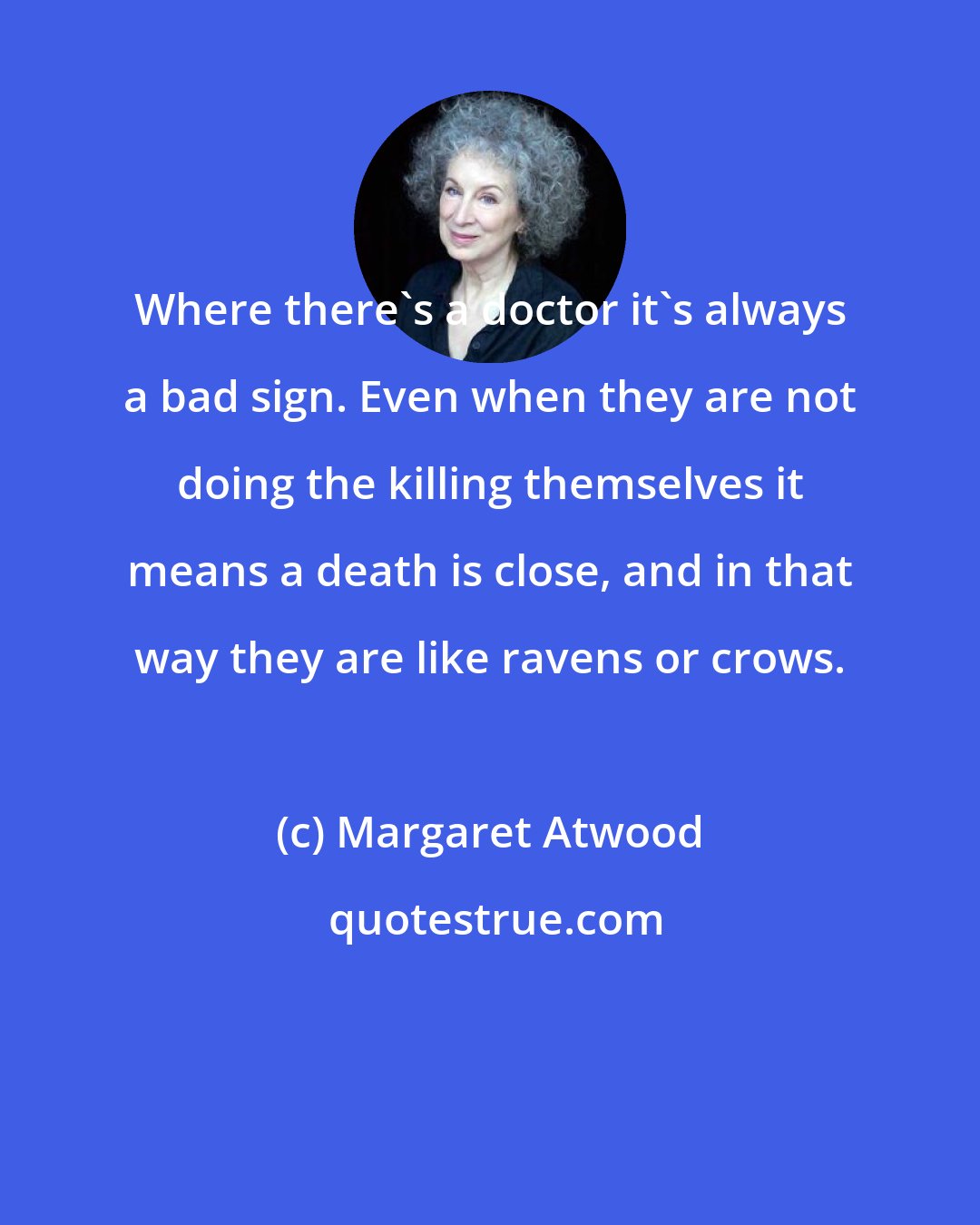 Margaret Atwood: Where there's a doctor it's always a bad sign. Even when they are not doing the killing themselves it means a death is close, and in that way they are like ravens or crows.