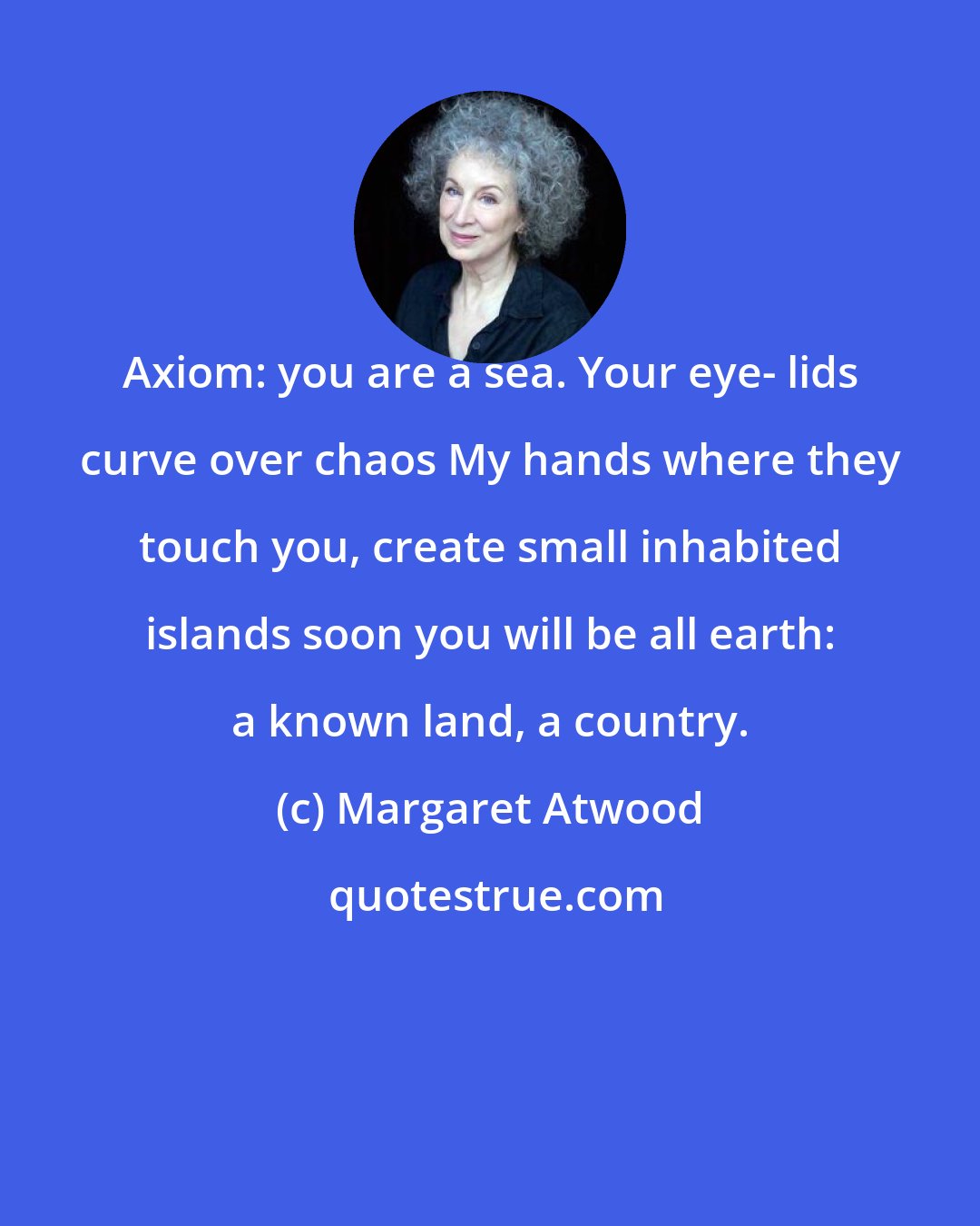 Margaret Atwood: Axiom: you are a sea. Your eye- lids curve over chaos My hands where they touch you, create small inhabited islands soon you will be all earth: a known land, a country.