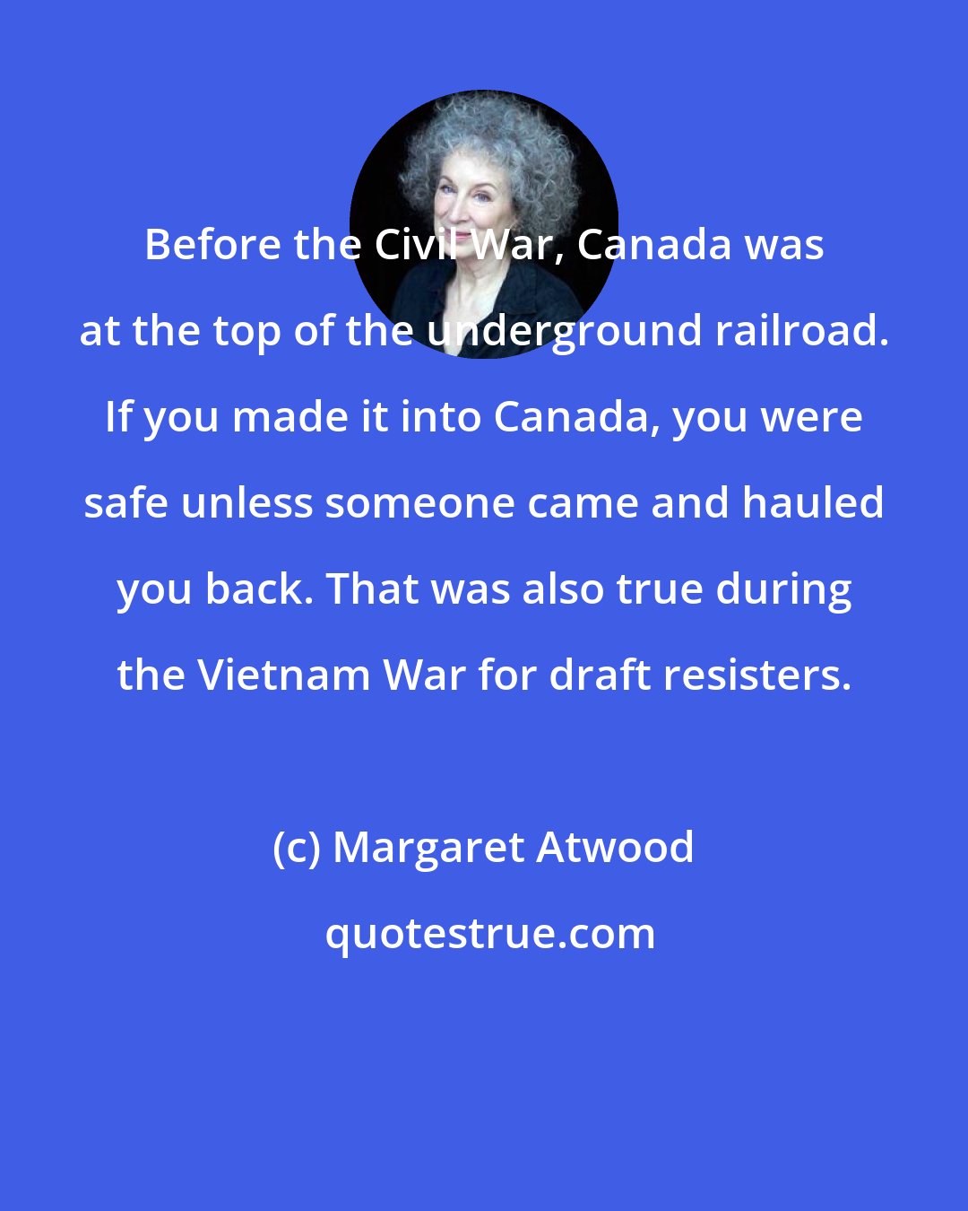 Margaret Atwood: Before the Civil War, Canada was at the top of the underground railroad. If you made it into Canada, you were safe unless someone came and hauled you back. That was also true during the Vietnam War for draft resisters.