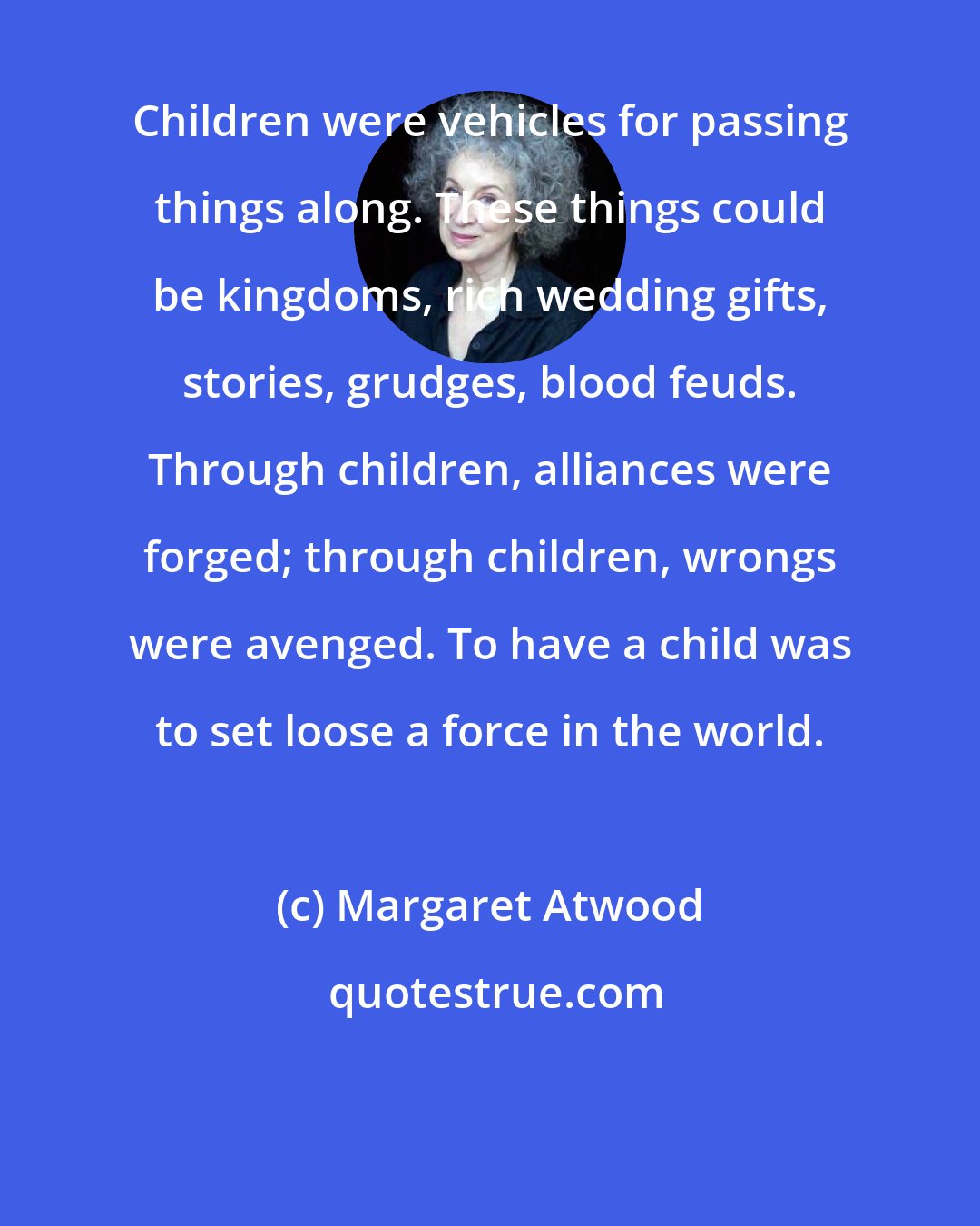 Margaret Atwood: Children were vehicles for passing things along. These things could be kingdoms, rich wedding gifts, stories, grudges, blood feuds. Through children, alliances were forged; through children, wrongs were avenged. To have a child was to set loose a force in the world.