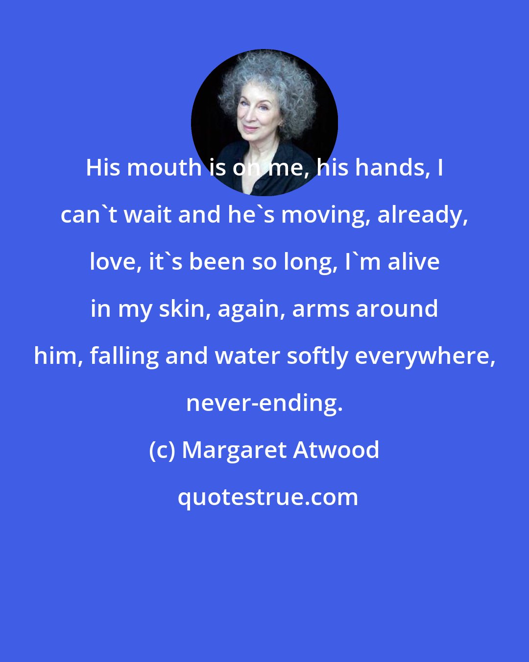Margaret Atwood: His mouth is on me, his hands, I can't wait and he's moving, already, love, it's been so long, I'm alive in my skin, again, arms around him, falling and water softly everywhere, never-ending.