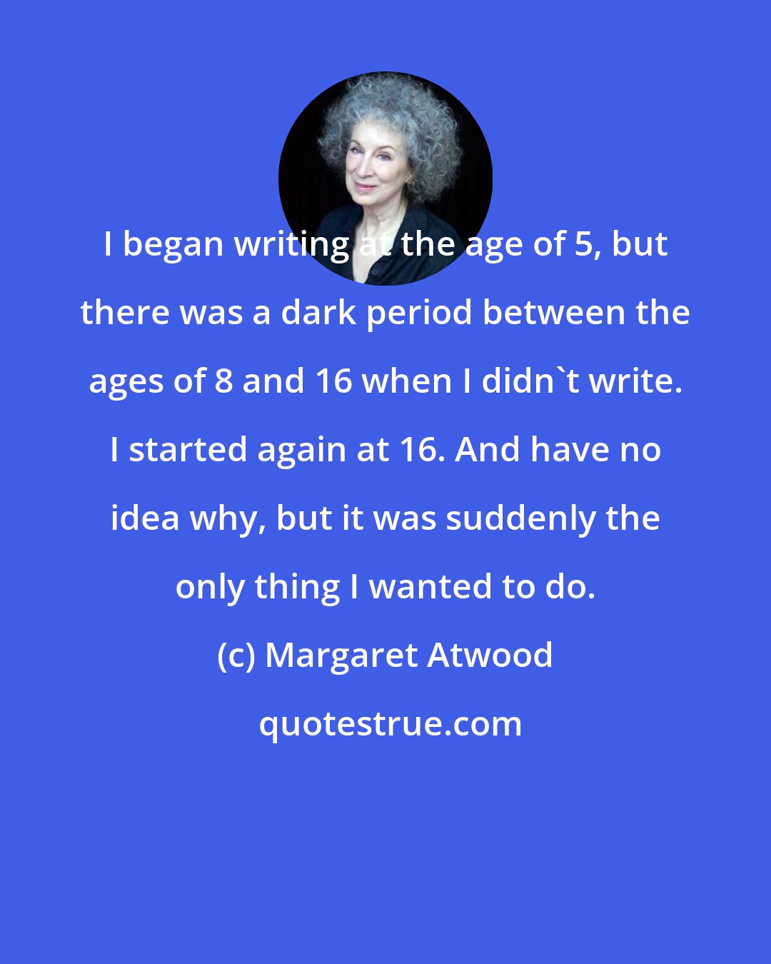 Margaret Atwood: I began writing at the age of 5, but there was a dark period between the ages of 8 and 16 when I didn't write. I started again at 16. And have no idea why, but it was suddenly the only thing I wanted to do.