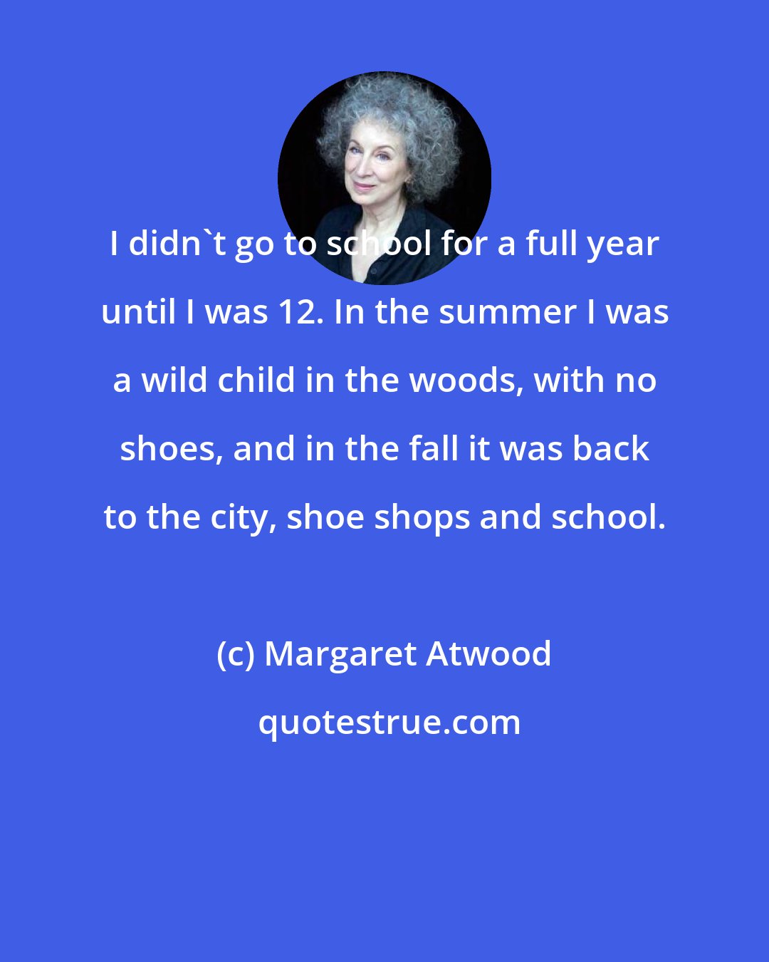 Margaret Atwood: I didn't go to school for a full year until I was 12. In the summer I was a wild child in the woods, with no shoes, and in the fall it was back to the city, shoe shops and school.