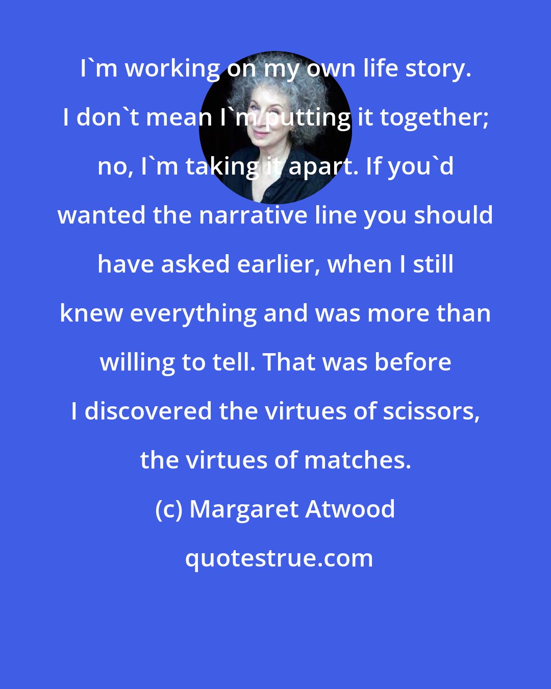 Margaret Atwood: I'm working on my own life story. I don't mean I'm putting it together; no, I'm taking it apart. If you'd wanted the narrative line you should have asked earlier, when I still knew everything and was more than willing to tell. That was before I discovered the virtues of scissors, the virtues of matches.