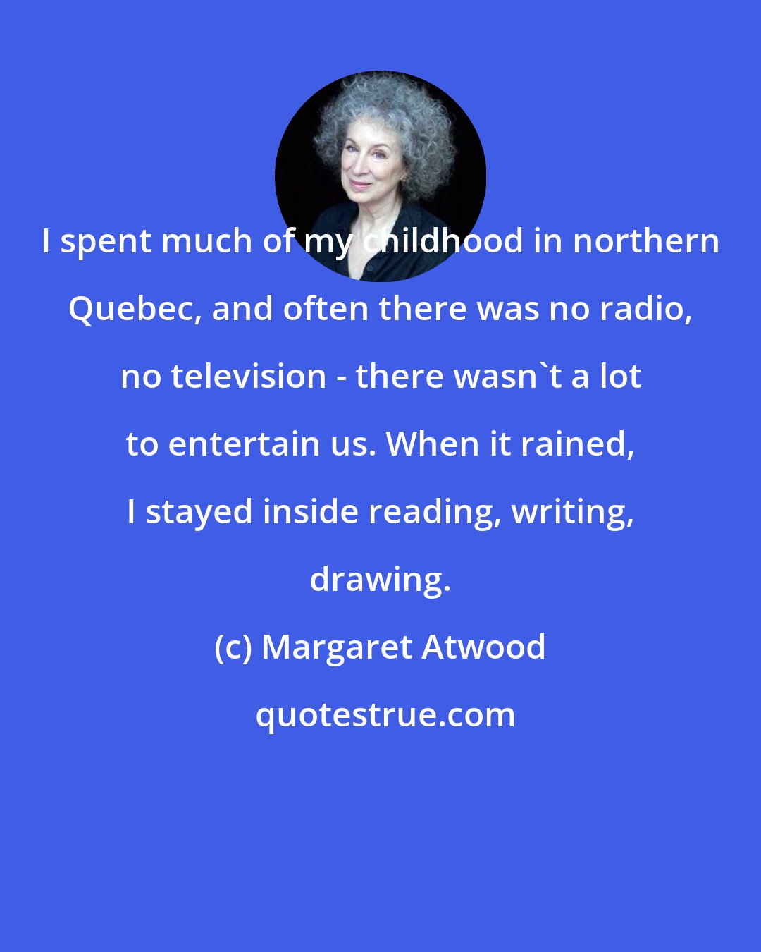 Margaret Atwood: I spent much of my childhood in northern Quebec, and often there was no radio, no television - there wasn't a lot to entertain us. When it rained, I stayed inside reading, writing, drawing.