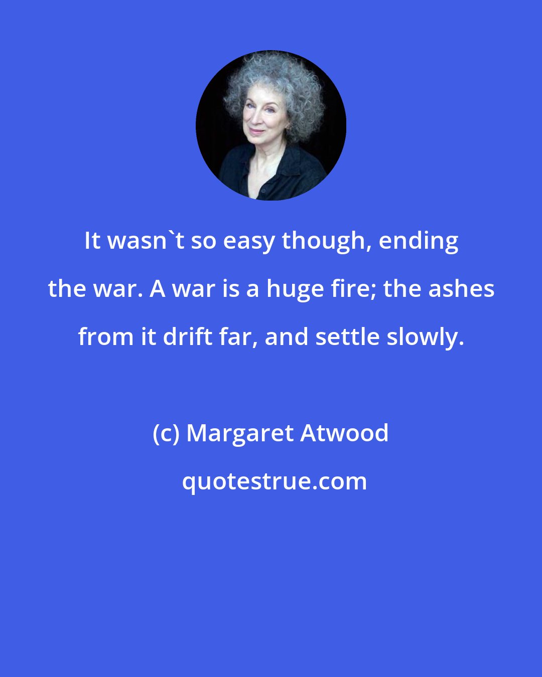 Margaret Atwood: It wasn't so easy though, ending the war. A war is a huge fire; the ashes from it drift far, and settle slowly.