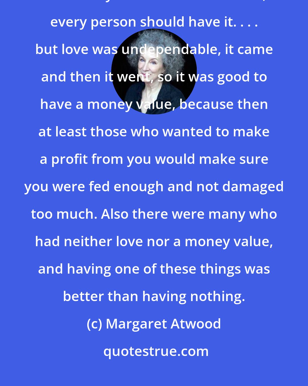 Margaret Atwood: Of course (said Oryx), having a money value was no substitute for love. Every child should have love, every person should have it. . . . but love was undependable, it came and then it went, so it was good to have a money value, because then at least those who wanted to make a profit from you would make sure you were fed enough and not damaged too much. Also there were many who had neither love nor a money value, and having one of these things was better than having nothing.