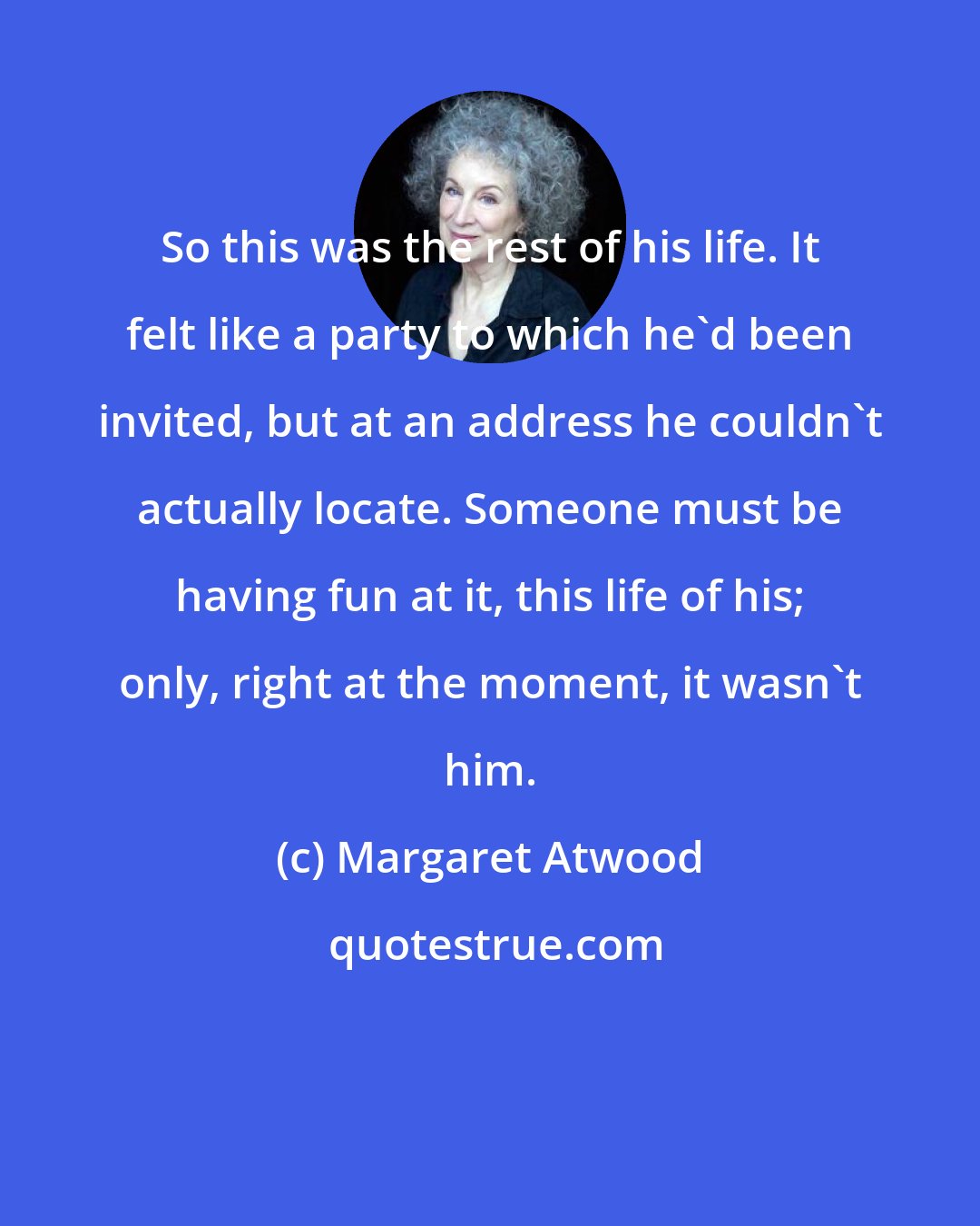 Margaret Atwood: So this was the rest of his life. It felt like a party to which he'd been invited, but at an address he couldn't actually locate. Someone must be having fun at it, this life of his; only, right at the moment, it wasn't him.