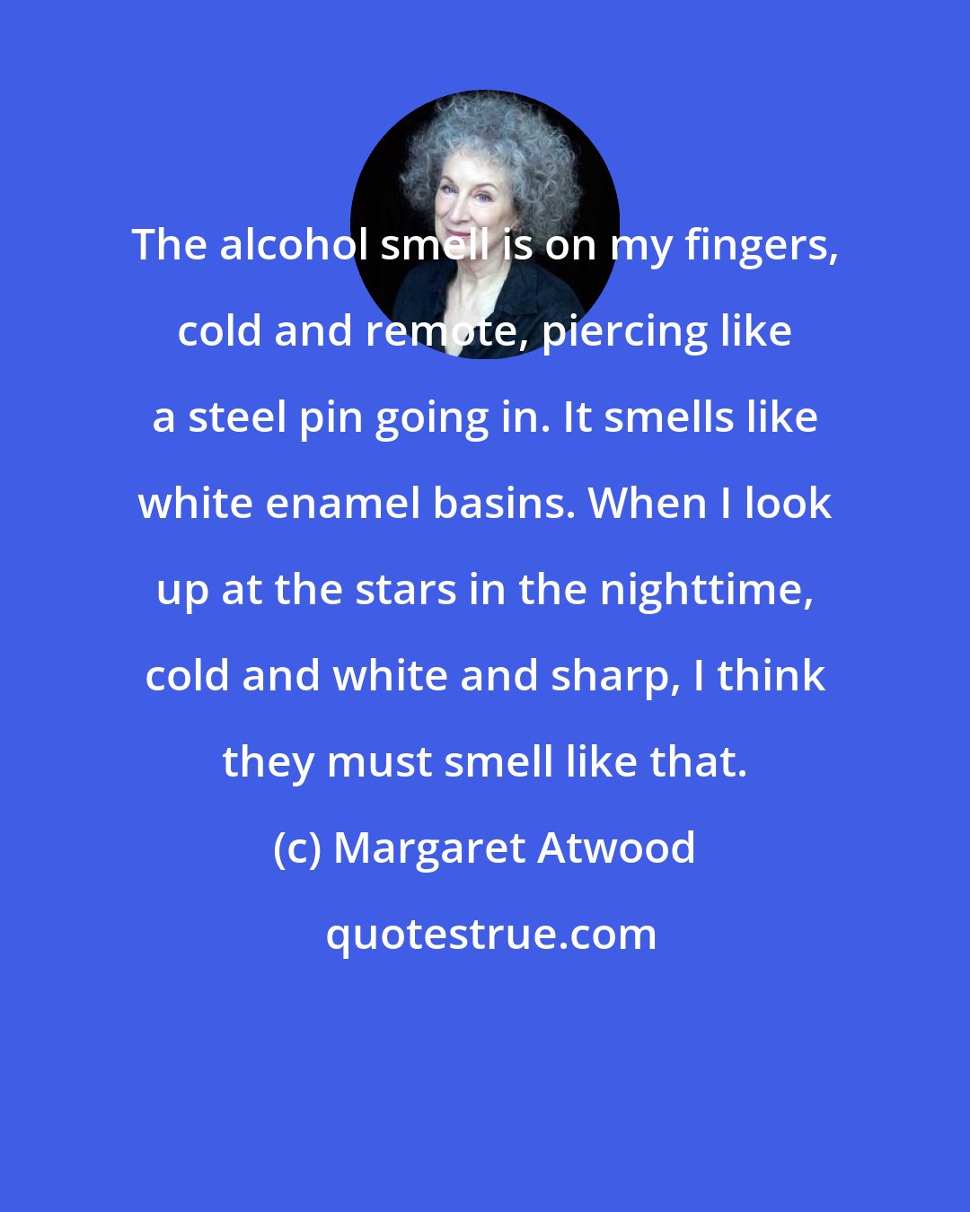 Margaret Atwood: The alcohol smell is on my fingers, cold and remote, piercing like a steel pin going in. It smells like white enamel basins. When I look up at the stars in the nighttime, cold and white and sharp, I think they must smell like that.