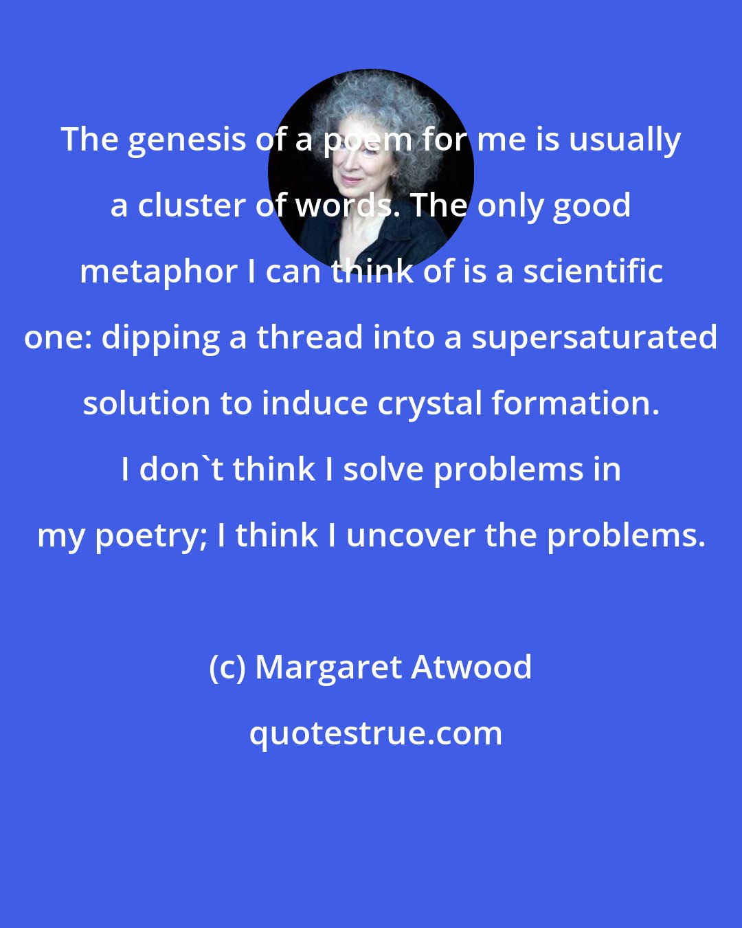 Margaret Atwood: The genesis of a poem for me is usually a cluster of words. The only good metaphor I can think of is a scientific one: dipping a thread into a supersaturated solution to induce crystal formation. I don't think I solve problems in my poetry; I think I uncover the problems.