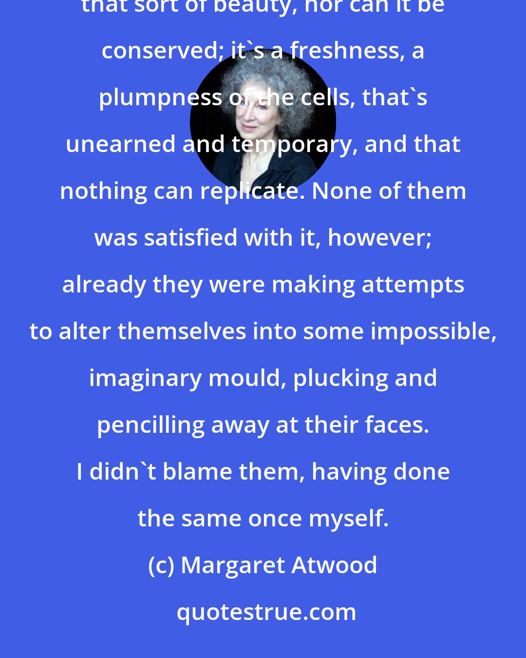 Margaret Atwood: The Three of them were beautiful, in the way all girls of that age are beautiful. It can't be helped, that sort of beauty, nor can it be conserved; it's a freshness, a plumpness of the cells, that's unearned and temporary, and that nothing can replicate. None of them was satisfied with it, however; already they were making attempts to alter themselves into some impossible, imaginary mould, plucking and pencilling away at their faces. I didn't blame them, having done the same once myself.