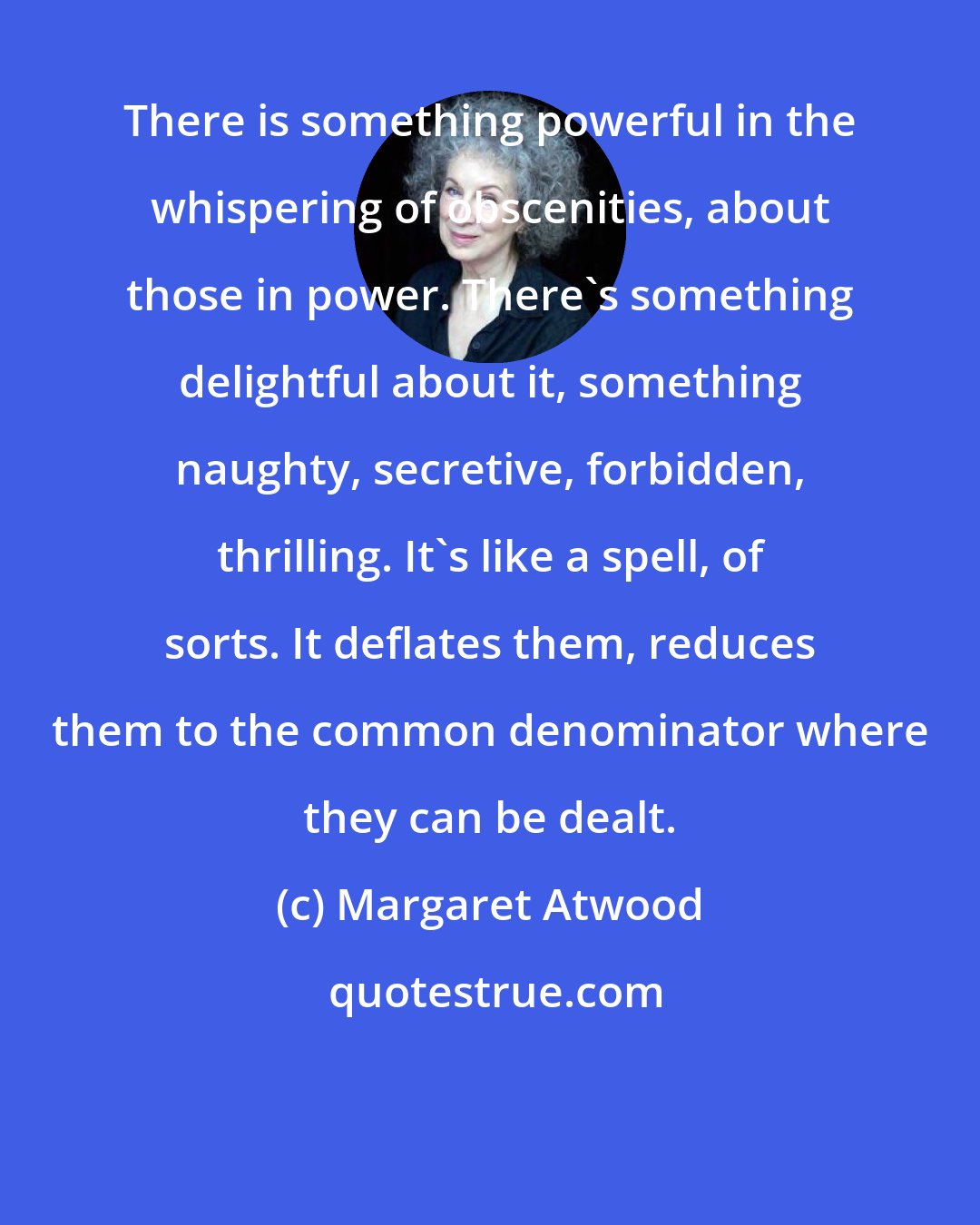 Margaret Atwood: There is something powerful in the whispering of obscenities, about those in power. There's something delightful about it, something naughty, secretive, forbidden, thrilling. It's like a spell, of sorts. It deflates them, reduces them to the common denominator where they can be dealt.