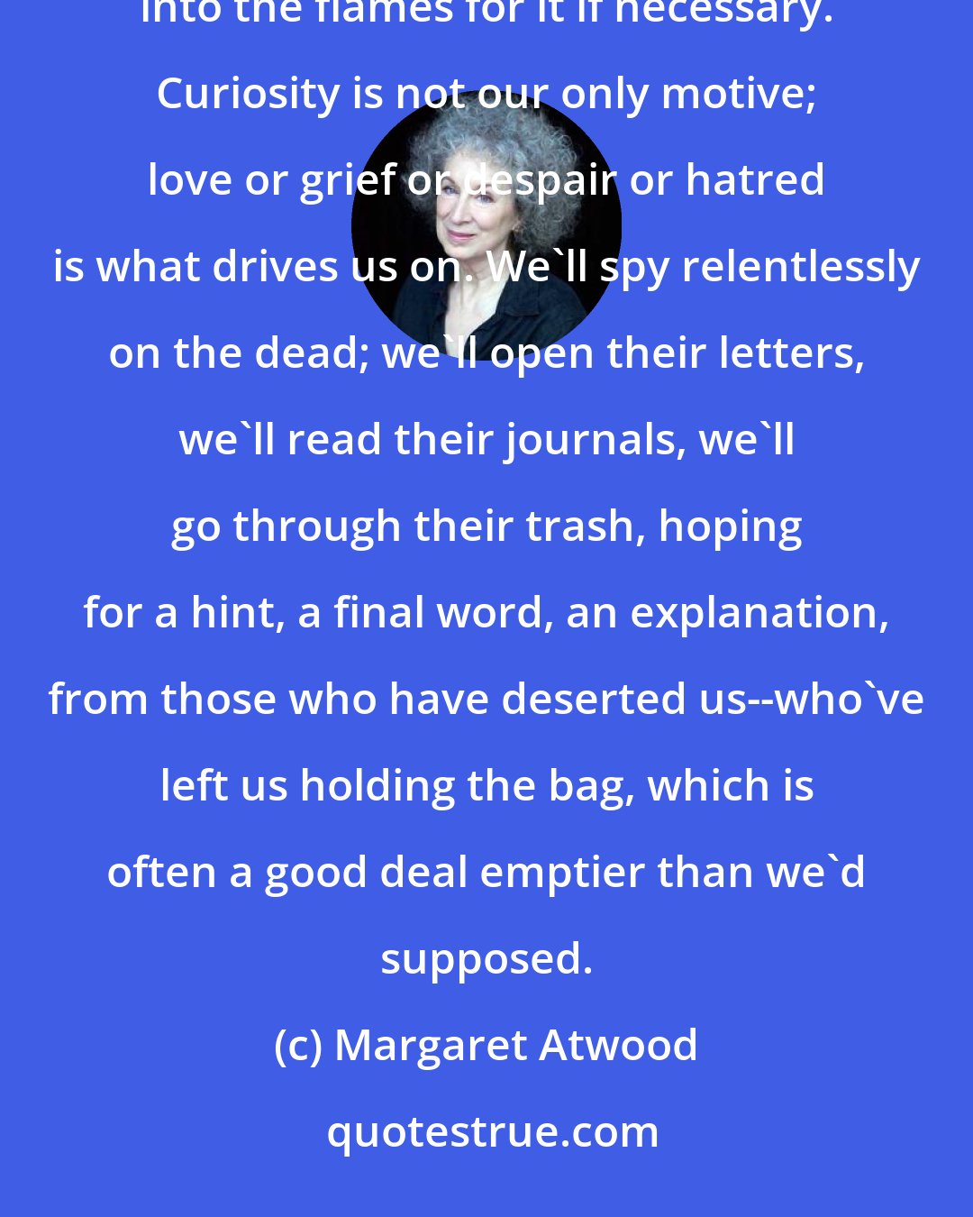 Margaret Atwood: We'll choose knowledge no matter what, we'll maim ourselves in the process, we'll stick our hands into the flames for it if necessary. Curiosity is not our only motive; love or grief or despair or hatred is what drives us on. We'll spy relentlessly on the dead; we'll open their letters, we'll read their journals, we'll go through their trash, hoping for a hint, a final word, an explanation, from those who have deserted us--who've left us holding the bag, which is often a good deal emptier than we'd supposed.