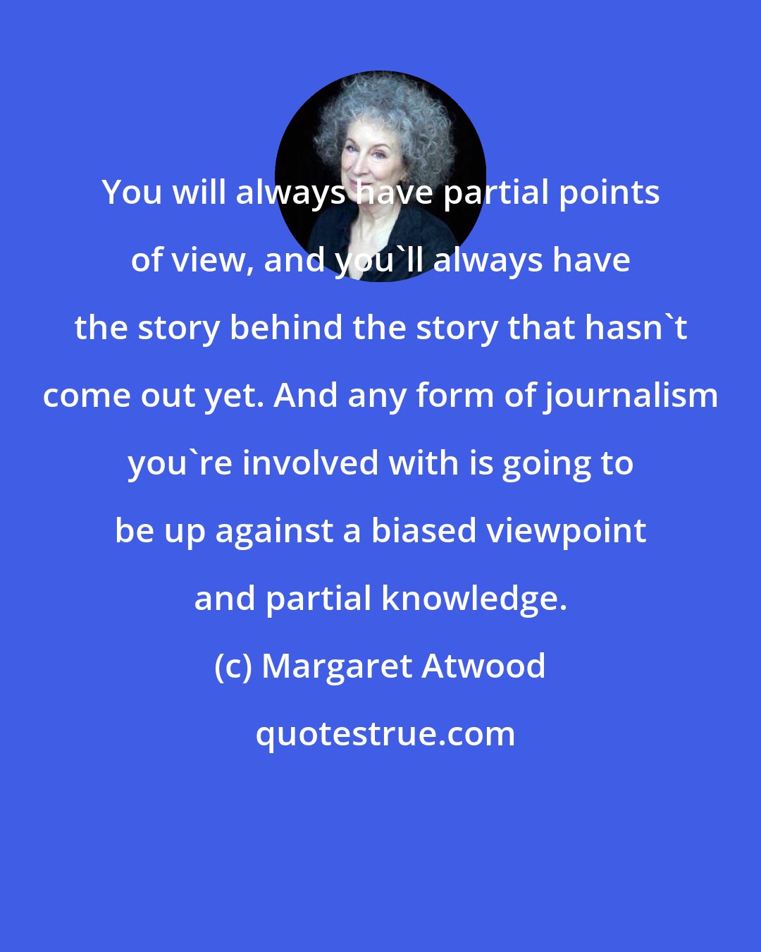 Margaret Atwood: You will always have partial points of view, and you'll always have the story behind the story that hasn't come out yet. And any form of journalism you're involved with is going to be up against a biased viewpoint and partial knowledge.