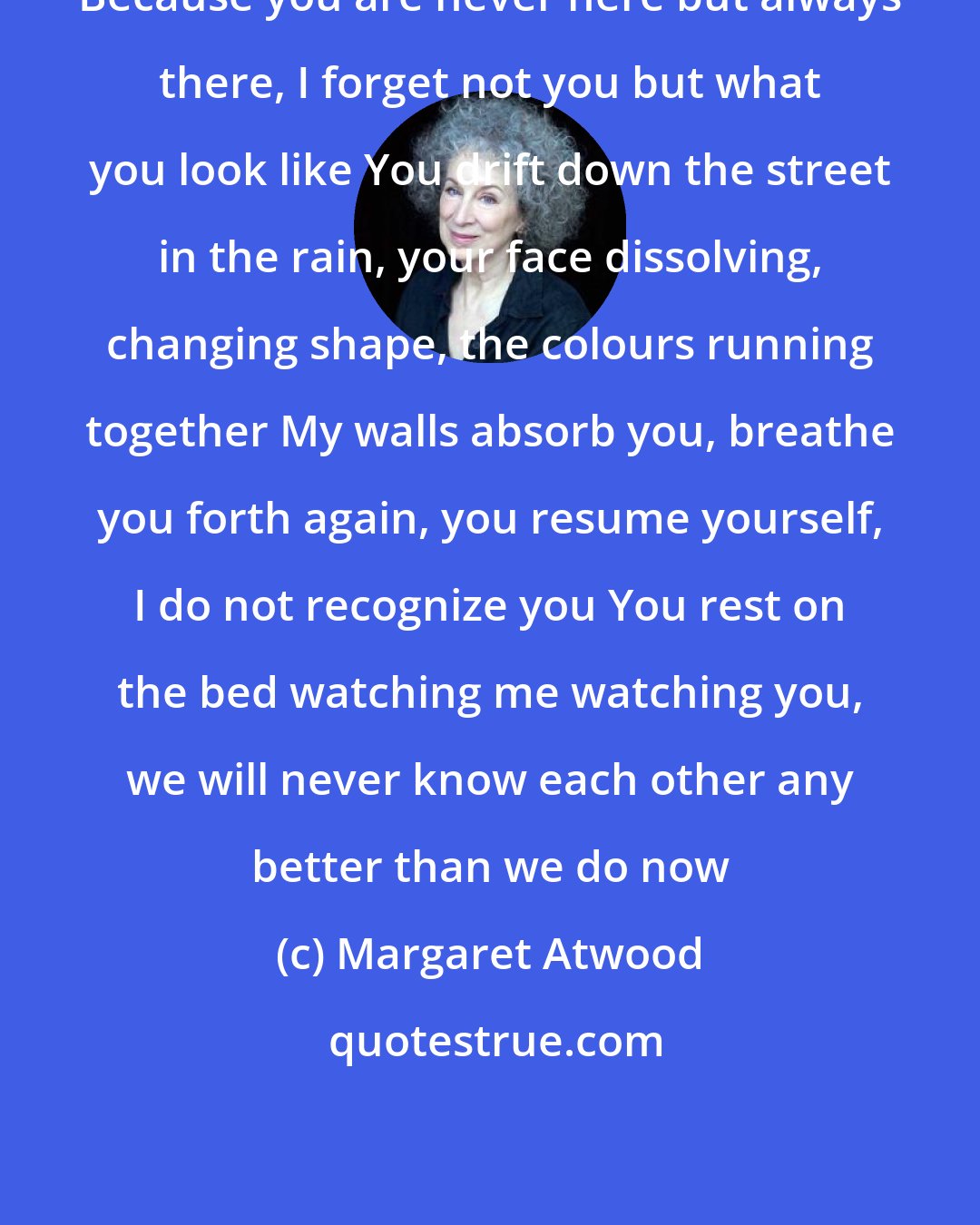Margaret Atwood: Because you are never here but always there, I forget not you but what you look like You drift down the street in the rain, your face dissolving, changing shape, the colours running together My walls absorb you, breathe you forth again, you resume yourself, I do not recognize you You rest on the bed watching me watching you, we will never know each other any better than we do now